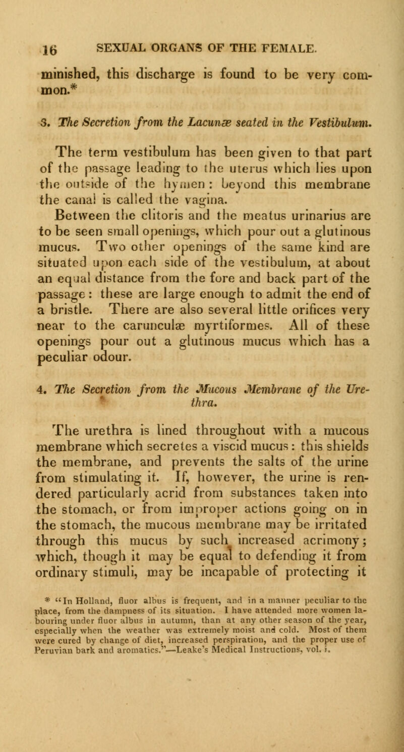 15 SEXUAL ORGANS OF THE FEMALE. minished, this discharge is found to be very com- mon.* 3. The Secretion from the Lacunse seated in the Vestibulum. The term vestibulum has been given to that part of the passage leading to (he uterus which lies upon the outside of the hymen : beyond this membrane the canai is called the vagina. Between the clitoris and the meatus urinarius are to be seen small openings, which pour out a glutinous mucus. Two other openings of the same kind are situated upon each side of the vestibulum, at about an eq jal distance from the fore and back part of the passage : these are large enough to admit the end of a bristle. There are also several little orifices very near to the carunculae myrtiformes. All of these openings pour out a glutinous mucus which has a peculiar odour. 4. The Secretion from the Mucous Membrane of the Ure- thra. The urethra is lined throughout with a mucous membrane which secretes a viscid mucus : this shields the membrane, and prevents the salts of the urine from stimulating it. If, however, the urine is ren- dered particularly acrid from substances taken into the stomach, or from improper actions going on in the stomach, the mucous membrane may be irritated through this mucus by such increased acrimony; which, though it may be equal to defending it from ordinary stimuli, may be incapable of protecting it * In Holland, fluor albus is frequent, and in a manner peculiar to the place, from the dampness of its situation. I have attended more women la- bouring under fluor albus in autumn, than at any other season of the year, especially when the weather was extremely moist and cold. Most of them were cured by change of diet, increased perspiration, and the proper use of Peruvian bark and aromatics.'—Leake's Medical Instructions, vol. i.