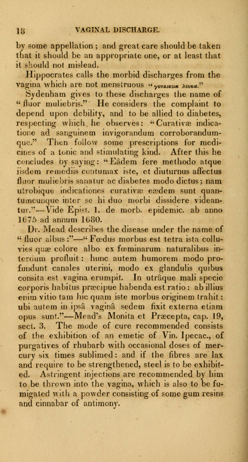 by some appellation ; and great care should be taken that it should be an appropriate one, or at least that it should not mislead. Hippocrates calls the morbid discharges from the vagina which are not menslruous yviuizux mvxu. Sydenham gives to these discharges the name of  fluor muliebris. He considers the complaint to depend upon debility, and to be allied to diabetes, respecting which he observes: Curativae indica- tione ad sanguinem invigorandum corroborandum- quc. Then follow some prescriptions for medi- cines of u tonic and stimulating kind. After this he concludes by saying: Eadem fere methodo atque iisdem rernedns contumax iste, et diuturnus affectus fluor muliebris sanatur ac diabetes modo dictus; nam utrobique indicationes curativa? ea?dem sunt quan- tumcuucjue inter se hi duo morbi dissidere videan- tur.—Vide Epist. 1. de morb. epidemic, ab anno 1675 ad annum 1680. Dr. Mead describes the disease under the name of  fluor albus:— Feed us morbus est tetra ista collu- vies quae colore albo ex fceminarum naturalibus in- teroum profluit : hunc autem humorem modo pro- fundunt canales uterini, modo ex glandulis quibus consita est vagina erumpit. In utraque mali specie corporis habitus prsecipue habenda est ratio : ab illius enim vitio tam hie quam iste morbus originem trahit: ubi autem in ipsa vagina sedem fixit externa etiam opus sunt.—Mead's Monita et Praecepta, cap. 19, sect. 3. The mode of cure recommended consists of the exhibition of an emetic of Vin. Ipecac, of purgatives of rhubarb with occasional doses of mer- cury six times sublimed: and if the fibres are lax and require to be strengthened, steel is to be exhibit- ed. Astringent injections are recommended by him to be thrown into the vagina, which is also to be fu- migated with a powder consisting of some gum resins and cinnabar of antimony.