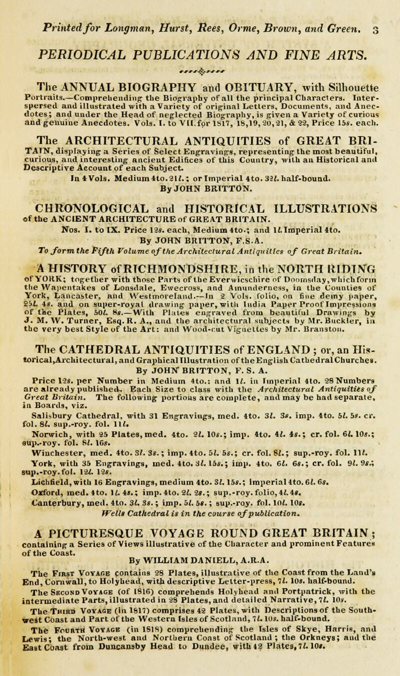 PERIODICAL PUBLICATIONS AND FINE ARTS. The ANNUAL BIOGRAPHY and OBITUARY, with Silhouette Portraits.—Comprehending' the Biography of all the principal Characters. Inter- spersed and illustrated with a Variety of original Letters, Documents, and Anec- dotes; and under the Head of neglected Biography, is given a Variety of curious and genuine Anecdotes. Vols. I. to VII.for 1S17, 18,19,20,21, & 22, Price 15s. each. The ARCHITECTURAL ANTIQUITIES of GREAT BR1- TAIN, displaying a Series of Select Engravings, representing the most beautiful, curious, and interesting ancient Edifices of this Country, with an Historical anil Descriptive Account of each Subject. InfcVols. Medium Ho. 'At.; or Imperial 4to. 321. half-bound. By JOHN BRITTON. CHRONOLOGICAL and HISTORICAL ILLUSTRATIONS of the ANCIENT ARCHITECTURE of GREAT BRITAIN. Nos. I. to IX. Price 12*. each, Medium 4to.; and 12,Imperial 4to. By JOHN BRITTON, F.S.A. To form the Fifth Volume ofthe Architectural Antiquities of Great Britain. A HISTORY of RICHMONDSHIRE, in the NORTH RIDING Of YORK; together with those Parts of the Everwicschire of Doomsday,whichforin the Wapentakes of Lonsdale, Ewecross, and Ainunderness, in the Counties of York, Lancaster, and Westmoreland.— In 2 Vols, folio, on fine deiny paper, £5$. is. and on super-royal drawing paper, with India Paper Proof Impressions of the Plates, 50/. 8*.—With Plates engraved from beautiful Drawings by J. M. W. Turner, Esq. R. A., and the architectural subjects by Mr. Buckler, in the very best Style of the Art: and Wood-c.ut Vignettes by Mr. Branston. The CATHEDRAL ANTIQUITIES of ENGLAND ; or, an His- torical^Ai-chitectural, and Graphical Illustration of the English CatUedralChurches. By JOHN BRITTON, F. S. A. Price 12s. per Number in Medium 4to.: and 1/. in Imperial 4to. 2SNumbers are already published. Each Size to class with the Architectural Antiquities of Great Britain. The following* portions are complete, and may be had separate, in Boards, viz* Salisbury Cathedral, with 31 Engravings, med. 4to. 31. 3s. imp. 4to. 51. bs. cr. fol. 8i. sup.-roy. fol. Hi. Norwich, with 25 Plates, med. 4to. 31. 10s.; imp. 4to.4i.4-r.; cr. fol. 6J.10*.; aup-roy. fol. Si. 16*. Wiuchester, med. 4to. Si. 3*.; imp. 4to. bl. bs.; cr. fol. 8i.; sup.-roy. fol. Hi. York, with 35 Engravings, med. 4to. 31. lbs.; imp. 4to. 61. 6a.; cr. fol. 91. 9s.; sup.-roy.fol. l U. 12*. Lichfield, with 16 Engravings, medium 4.to. Si. lbs.; imperial 4to.6i. 6s. Oxford, med. Mo. 11.4*.; imp. 4to. -21. 2s.; sup.-roy. folio,4i.4*. Canterbury, med. 4to. 3i. 3s.; imp. 52, bs.; aup.-roy. fol. loi. 10;. Wells Cathedral is in the course of publication. A PICTURESQUE VOYAGE ROUND GREAT BRITAIN ; containing a Series of Views illustrative of the Character and prominent Features of the Coast. By WILLIAM DANIELL, A.R.A. The First Voyage contains 28 Plates, illustrative of the Coast from the Land's End, Cornwall, to Holyhead, with descriptive Letter-press, 7i. 10*. half-bound. The Second Voyage (of 1816) comprehends Holyhead and Portpatrick, with the intermediate Parts, illustrated in 28 Plates, and detailed Narrative, 11. 10*. The Third Voyage (in 1811) comprises 42 Plates, with Descriptions of the South- west Coast and Part of the Western Isles of Scotland, 11. lo*. half-bound. The Fourth Voyage (in 1818) comprehending the Isles of Skye, Harris, and Lewis; the North-west and Northern Const of Scotland ; the Orkneys; and the East Coast from Duncansby Head to Dundee, with 42 Plates, 11.10*.