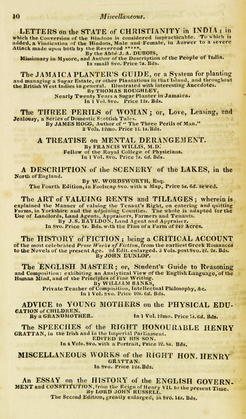 LETTERS on the STATE of CHRISTIANITY in INDIA ; in which the Conversion of the Hindoos is considered impracticable. To which is added, a Vindication nf the Hindoos, Male and Female, in Answer to a severe Attack made upon both by the Reverend • *♦*•• By the Abbe J. A. DUBOIS, Missionary iu Mysore, and Author of the Description of the People of India. In small Svo. Price 7s. Bds. The JAMA ICA PLANTER'S GUIDE, or a System for planting and managing a Sugar Estate, or other Plantations in that Island, and throughout the British West Indies in general. Illustrated with interesting Anecdotes. By THOMAS ROUGHLEY, Nearly Twenty Years a Sugar Planter in Jamaica. In 1 Vol. Svo. Price 12s. Bds. The THREE PERILS of WOMAN ; or, Love, Leasing, and Jealousy, a Series of Domestic Scottish Tales. By JAMES HOGG, Author of  The Three Perils of Man. 3 Vols. 12mo. Price U. Is. Bds. A TREATISE on MENTAL DERANGEMENT. By FRANCIS WILLIS, M.D.' Fellow of the Royal College of Physicians. In 1 Vol. 8vo. Price Is. 6d. Bds. A DESCRIPTION of the SCENERY of the LAKES, in the North of England. By W. WORDSWORTH, Esq. The Fourth Edition, in Foolscap Svo. with a Map, Price 5*. 6d. Sewed. The ART of VALUING RENTS and TILLAGES; wherein is explained the Manner of valuing the Tenant's Right, on entering and quitting Farms, in Yorkshire and the adjoining Counties. The whole is adapted for the Use of Landlords, Land Agents, Appraisers, Farmers and Tenants. By J.S. BAYLDON, Land Agent and Appraiser. In Svo. Price 'J*. Bds. with the Plan of a Farm of 242 Acres. The HISTORY of FICTION; being1 a CRITICAL ACCOUNT of the most celebrated Prose IVorka of Fiction, from the earliest Greek Romances to the Novels of the present Age. 2d Edit, enlarged. 3 Vols, post Svo. 2t, 2*. Bds. By JOHN DUNLOP. The ENGLISH MASTER; or, Student's Guide to Reasoning and Composition: exhibiting; an Analytical View of the English Language, of the Human Mind, and of the Principles of Fine Writing. By WILLIAM BANKS, Private Teacher of Composition, Intellectual Philosophy, &c. In 1 Vol. Svo. Price 108. 6rf. Bds. ADVICE to YOUNG MOTHERS on the PHYSICAL EDU- CATION of CHILDREN. By a GRANDMOTHER. In 1 Vol. 12mo. Price 7s.Gd. Bds. The SPEECHES of the RIGHT HONOURABLE HENRY GRATTAN, iu the Irish and in the Imperial Parliament. EDITED BY HIS SON. In 4 Vols. Svo. with a Portrait, Price 21. 8*. Bds. MISCELLANEOUS WORKS of the RIGHT HON. HENRY GRATTAN. In Svo. Price 12*. Bds. An ESSAY on the HISTORY of the ENGLISH GOVERN- MENT and CONSTITUTION, from the Reign of Henry VII. to the present Time By LORD JOHN RUSSKLL. ' ™*- The Second Edition, greatly enlarged, in Svo. Us. Bds.