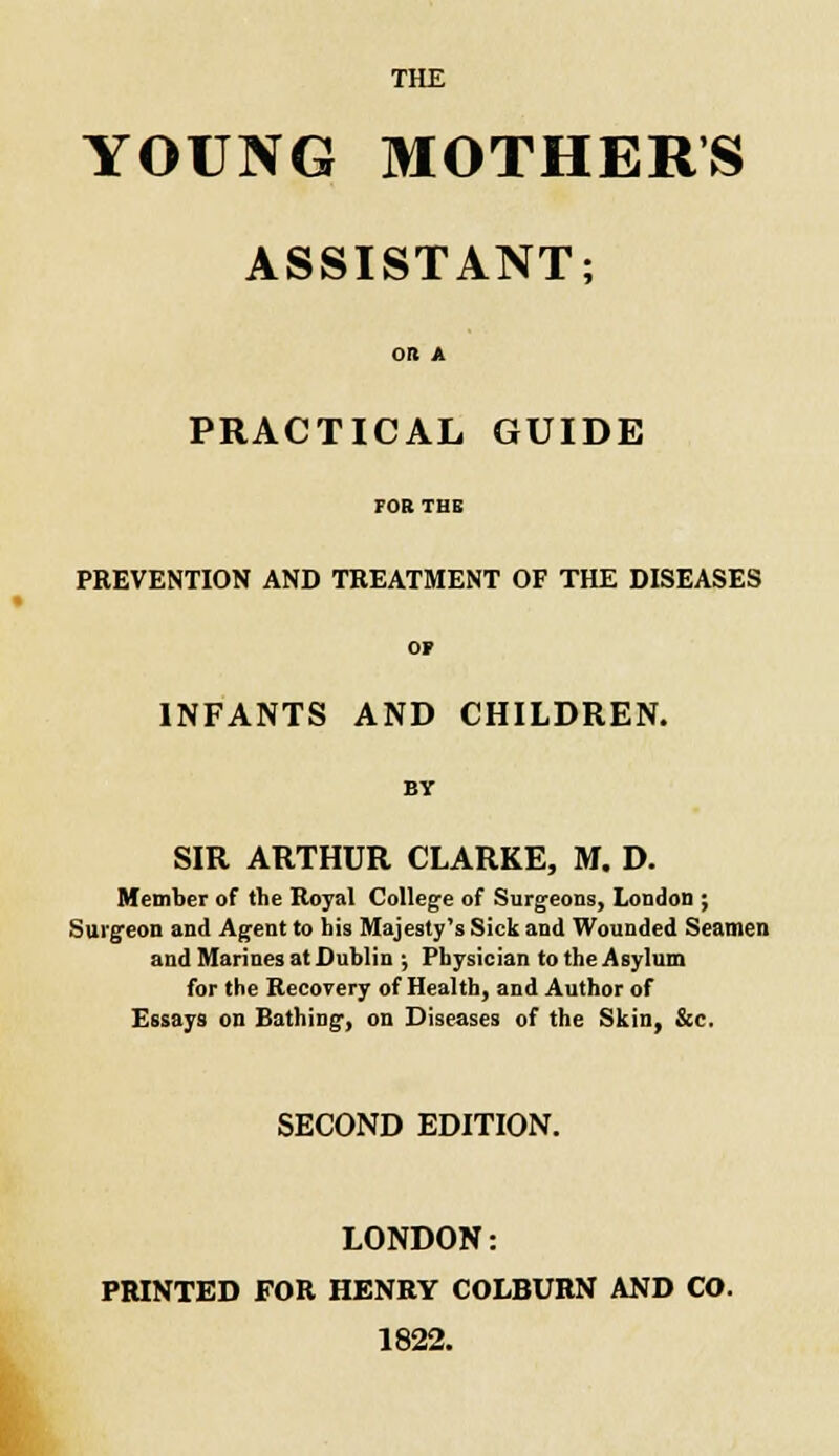 THE YOUNG MOTHERS ASSISTANT; OR A PRACTICAL GUIDE FOB THE PREVENTION AND TREATMENT OF THE DISEASES OP INFANTS AND CHILDREN. BY SIR ARTHUR CLARKE, M. D. Member of the Royal College of Surgeons, London ; Surgeon and Agent to his Majesty's Sick and Wounded Seamen and Marines at Dublin ; Physician to the Asylum for the Recovery of Health, and Author of Essays on Bathing, on Diseases of the Skin, &c. SECOND EDITION. LONDON: PRINTED FOR HENRY COLBURN AND CO. 1822.