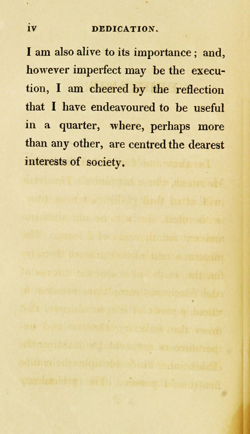 I am also alive to its importance ; and, however imperfect may be the execu- tion, I am cheered by the reflection that I have endeavoured to be useful in a quarter, where, perhaps more than any other, are centred the dearest interests of society.