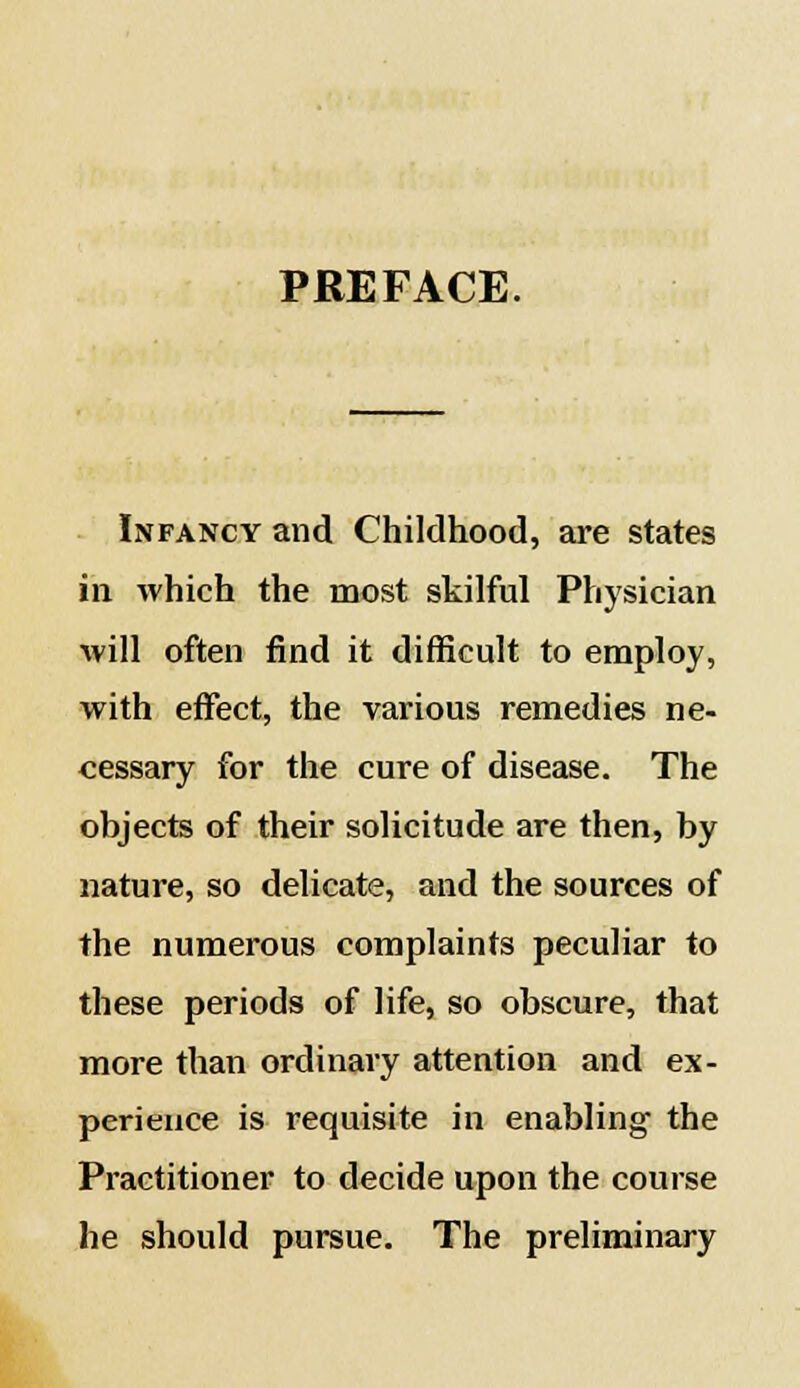 PREFACE. Infancy and Childhood, are states in which the most skilful Physician will often find it difficult to employ, with effect, the various remedies ne- cessary for the cure of disease. The objects of their solicitude are then, by nature, so delicate, and the sources of the numerous complaints peculiar to these periods of life, so obscure, that more than ordinary attention and ex- perience is requisite in enabling the Practitioner to decide upon the course he should pursue. The preliminary