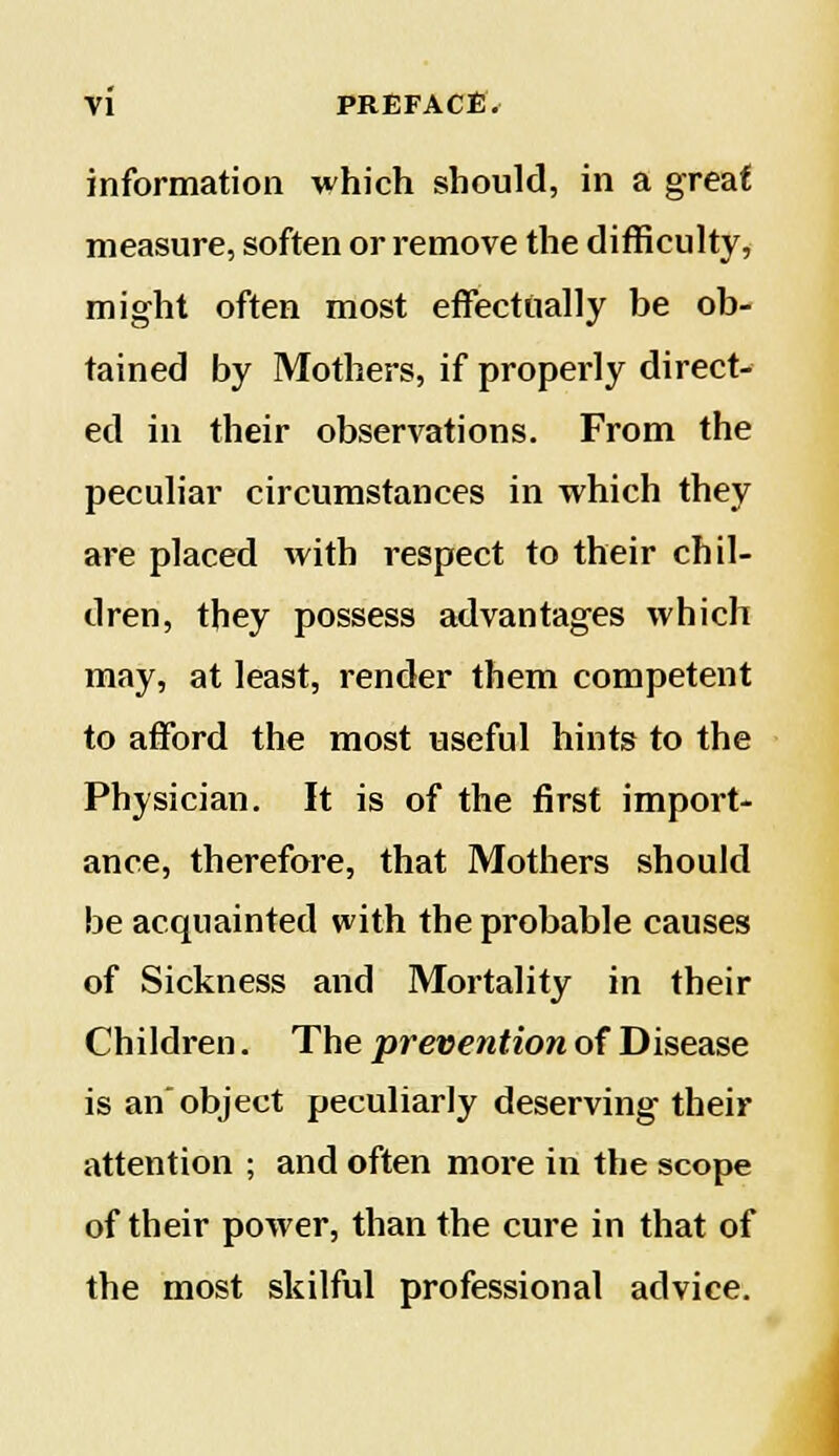 information which should, in a great measure, soften or remove the difficulty, might often most effectually be ob- tained by Mothers, if properly direct- ed in their observations. From the peculiar circumstances in which they are placed with respect to their chil- dren, they possess advantages which may, at least, render them competent to afford the most useful hints to the Physician. It is of the first import- ance, therefore, that Mothers should be acquainted with the probable causes of Sickness and Mortality in their Children. The prevention of Disease is an object peculiarly deserving their attention ; and often more in the scope of their power, than the cure in that of the most skilful professional advice.