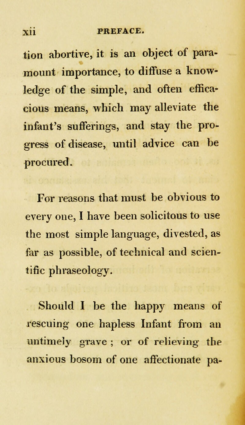 tion abortive, it is an object of para- mount importance, to diffuse a know- ledge of the simple, and often effica- cious means, which may alleviate the infant's sufferings, and stay the pro- gress of disease, until advice can be procured. For reasons that must be obvious to every one, I have been solicitous to use the most simple language, divested, as far as possible, of technical and scien- tific phraseology. Should I be the happy means of rescuing one hapless Infant from an untimely grave ; or of relieving the anxious bosom of one affectionate pa-