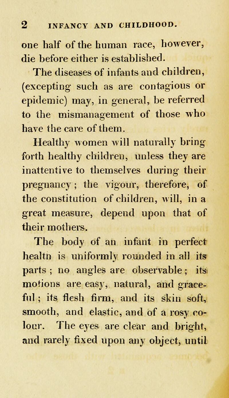 one half of the human race, however, die before either is established. The diseases of infants and children, (excepting such as are contagious or epidemic) may, in general, be referred to the mismanagement of those who have the care of them. Healthy women Avill naturally bring forth healthy children, unless they are inattentive to themselves during their pregnancy; the vigour, therefore, of the constitution of children, will, in a great measure, depend upon that of their mothers. The body of an infant in perfect healtft is uniformly rounded in all its parts ; no angles are observable; itsi motions are easy, natural, and grace- ful ; its flesh firm, and its skin soft, smooth, and elastic, and of a rosy co- lour. The eyes are clear and bright, and rarely fixed upon any object, until