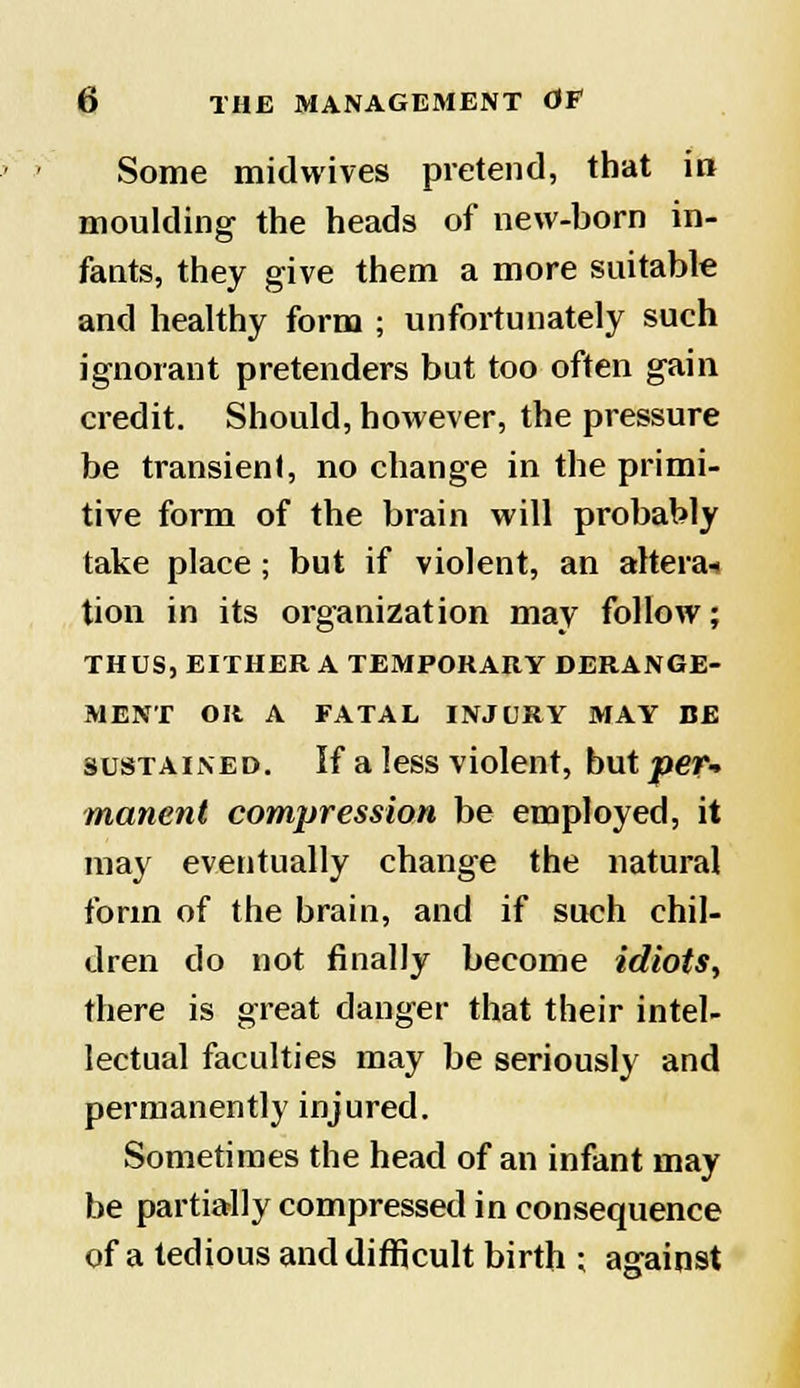 Some midwives pretend, that in moulding the heads of new-horn in- fants, they give them a more suitable and healthy form ; unfortunately such ignorant pretenders but too often gain credit. Should, however, the pressure be transient, no change in the primi- tive form of the brain will probably take place; but if violent, an alterai tion in its organization may follow; THUS, EITHER A TEMPORARY DERANGE- MENT OR A FATAL INJURY MAY BE sustained. If a less violent, butter- manent compression be employed, it may eventually change the natural form of the brain, and if such chil- dren do not finally become idiots, there is great danger that their intel- lectual faculties may be seriously and permanently injured. Sometimes the head of an infant may be partially compressed in consequence of a tedious and difficult birth ; against