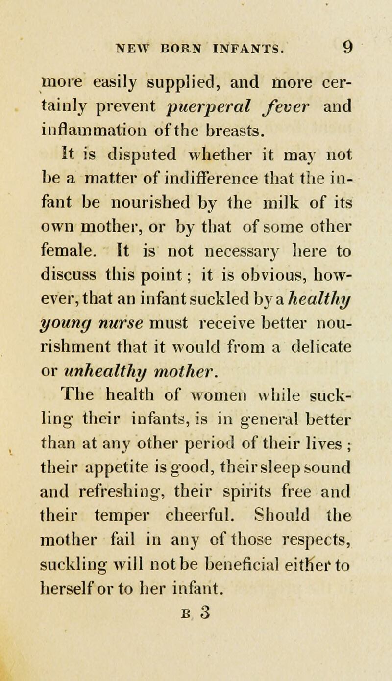 more easily supplied, and more cer- tainly prevent puerperal fever and inflammation of the breasts. It is disputed whether it may not be a matter of indifference that the in- fant be nourished by the milk of its own mother, or by that of some other female. It is not necessary here to discuss this point; it is obvious, how- ever, that an infant suckled by a healthy young nurse must receive better nou- rishment that it would from a delicate or unhealthy mother. The health of women while suck- ling' their infants, is in general better than at any other period of their lives ; their appetite is good, their sleep sound and refreshing, their spirits free and their temper cheerful. Should the mother fail in any of those respects, suckling will not be beneficial either to herself or to her infant.