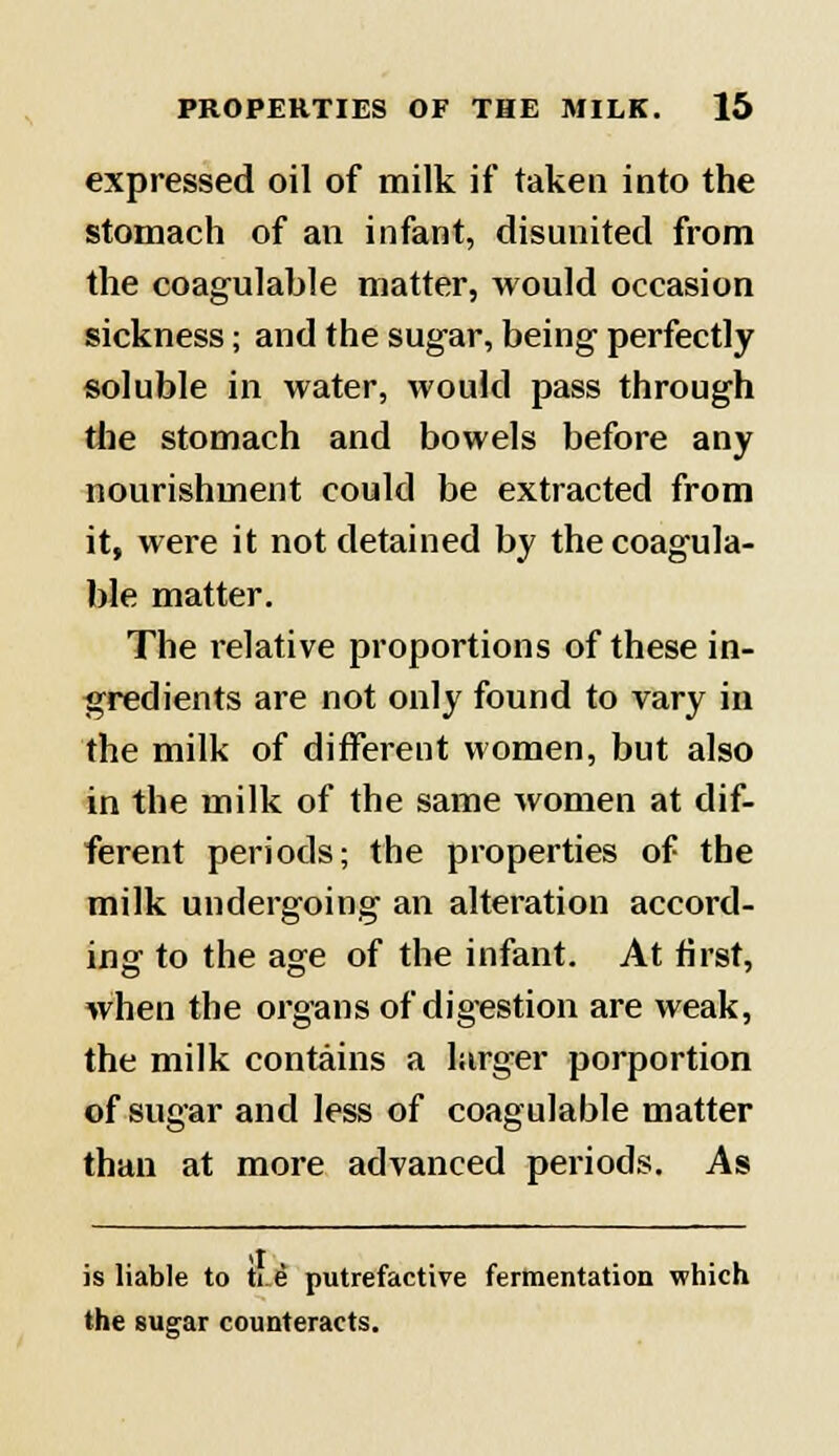 expressed oil of milk if taken into the stomach of an infant, disunited from the coagulable matter, would occasion sickness; and the sugar, being perfectly soluble in water, would pass through the stomach and bowels before any nourishment could be extracted from it, were it not detained by the coagula- ble matter. The relative proportions of these in- gredients are not only found to vary in the milk of different women, but also in the milk of the same women at dif- ferent periods; the properties of the milk undergoing an alteration accord- ing to the age of the infant. At first, when the organs of digestion are weak, the milk contains a larger porportion of sugar and less of coagulable matter than at more advanced periods. As is liable to ti e putrefactive fermentation which the sugar counteracts.