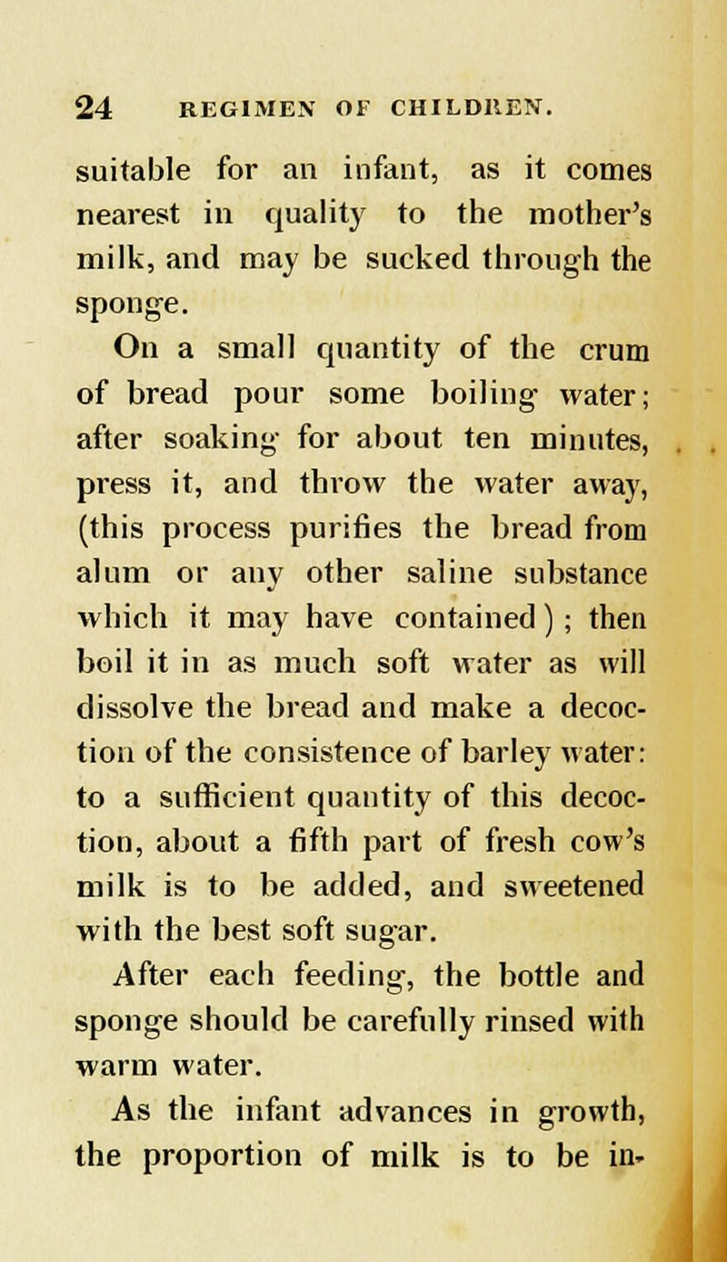 suitable for an infant, as it comes nearest in quality to the mother's milk, and may be sucked through the sponge. On a small quantity of the crum of bread pour some boiling water; after soaking for about ten minutes, press it, and throw the water away, (this process purines the bread from alum or any other saline substance which it may have contained) ; then boil it in as much soft water as will dissolve the bread and make a decoc- tion of the consistence of barley water: to a sufficient quantity of this decoc- tion, about a fifth part of fresh cow's milk is to be added, and sweetened with the best soft sugar. After each feeding, the bottle and sponge should be carefully rinsed with warm water. As the infant advances in growth, the proportion of milk is to be in-