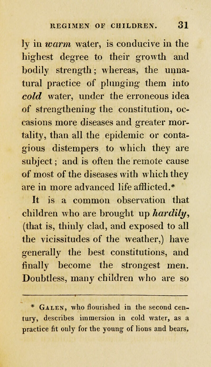 ly in warm water, is conducive in the highest degree to their growth and hodily strength; whereas, the unna- tural practice of plunging them into cold water, under the erroneous idea of strengthening the constitution, oc- casions more diseases and greater mor- tality, than all the epidemic or conta- gious distempers to which they are subject; and is often the remote cause of most of the diseases with which they are in more advanced life afflicted.* It, is a common observation that children who are brought up hardily, (that is, thinly clad, and exposed to all the vicissitudes of the weather,) have generally the best constitutions, and finally become the strongest men. Doubtless, many children who are so * Galen, who flourished in the second cen- tury, describes immersion in cold water, as a practice fit only for the young of lions and bears.