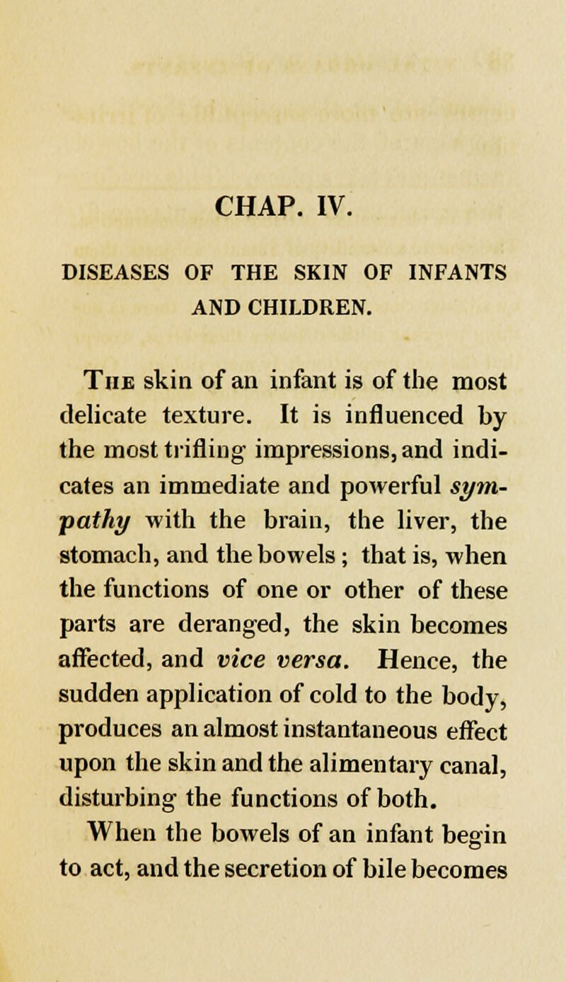 DISEASES OF THE SKIN OF INFANTS AND CHILDREN. The skin of an infant is of the most delicate texture. It is influenced by the most trifling impressions, and indi- cates an immediate and powerful sym- pathy with the brain, the liver, the stomach, and the bowels; that is, when the functions of one or other of these parts are deranged, the skin becomes affected, and vice versa. Hence, the sudden application of cold to the body, produces an almost instantaneous effect upon the skin and the alimentary canal, disturbing the functions of both. When the bowels of an infant begin to act, and the secretion of bile becomes