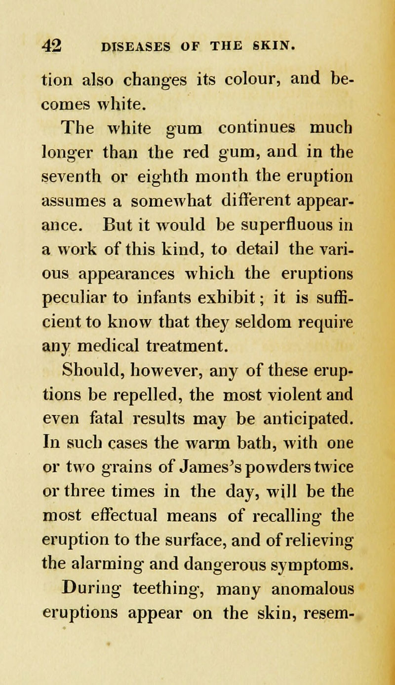 tion also changes its colour, and be- comes white. The white gum continues much longer than the red gum, and in the seventh or eighth month the eruption assumes a somewhat different appear- ance. But it would be superfluous in a work of this kind, to detail the vari- ous appearances which the eruptions peculiar to infants exhibit; it is suffi- cient to know that they seldom require any medical treatment. Should, however, any of these erup- tions be repelled, the most violent and even fatal results may be anticipated. In such cases the warm bath, with one or two grains of James's powders twice or three times in the day, will be the most effectual means of recalling the eruption to the surface, and of relieving the alarming and dangerous symptoms. During teething, many anomalous eruptions appear on the skin, resem-