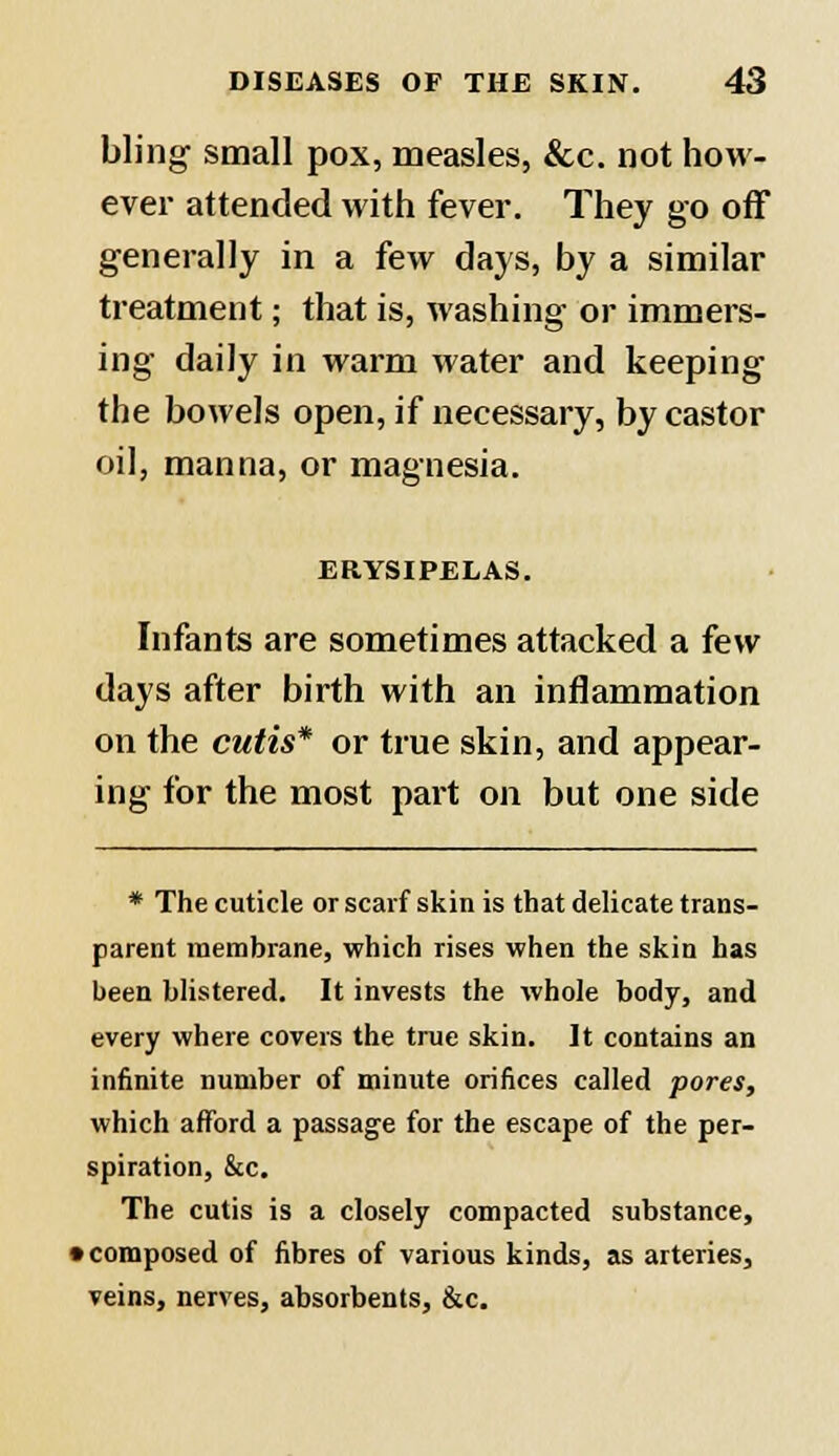 bling small pox, measles, &c. not how- ever attended with fever. They go off generally in a few days, by a similar treatment; that is, washing or immers- ing daily in warm water and keeping the bowels open, if necessary, by castor oil, manna, or magnesia. ERYSIPELAS. Infants are sometimes attacked a few days after birth with an inflammation on the cutis* or true skin, and appear- ing for the most part on but one side * The cuticle or scarf skin is that delicate trans- parent membrane, which rises when the skin has been blistered. It invests the whole body, and every where covers the true skin. It contains an infinite number of minute orifices called pores, which afford a passage for the escape of the per- spiration, &c. The cutis is a closely compacted substance, • composed of fibres of various kinds, as arteries, veins, nerves, absorbents, &c.