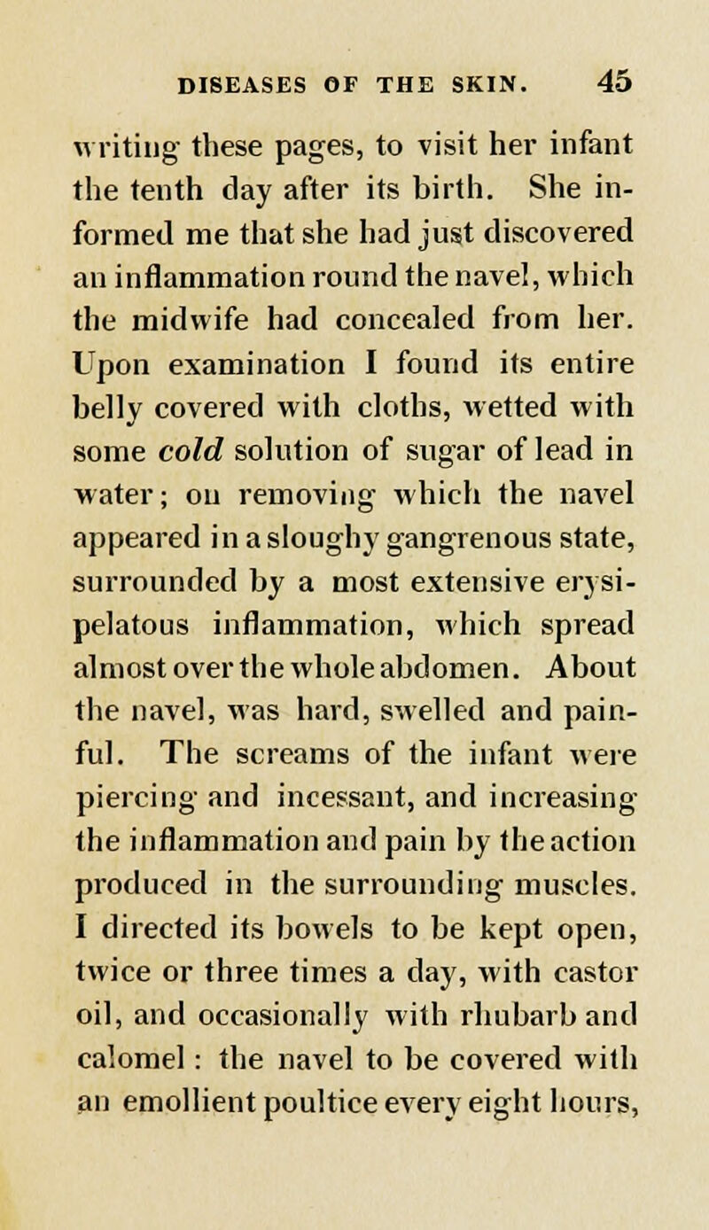 writing these pages, to visit her infant the tenth day after its birth. She in- formed me that she had just discovered an inflammation round the navel, which the midwife had concealed from her. Upon examination I found its entire belly covered with cloths, wetted with some cold solution of sugar of lead in water; on removing which the navel appeared in a sloughy gangrenous state, surrounded by a most extensive erysi- pelatous inflammation, which spread almost over the whole abdomen. About the navel, was hard, swelled and pain- ful. The screams of the infant were piercing and incessant, and increasing the inflammation and pain by the action produced in the surrounding muscles. I directed its bowels to be kept open, twice or three times a clay, with castor oil, and occasionally with rhubarb and calomel: the navel to be covered with an emollient poultice every eight hours,