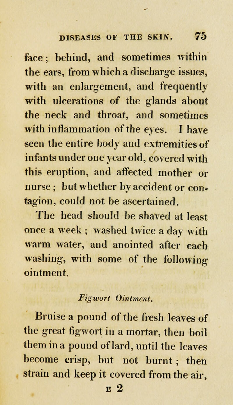 face; behind, and sometimes within the ears, from which a discharge issues, with an enlargement, and frequently with ulcerations of the glands about the neck and throat, and sometimes with inflammation of the eyes. I have seen the entire body and extremities of infants under one year old, covered with this eruption, and affected mother or nurse ; but whether by accident or con- tagion, could not be ascertained. The head should be shaved at least once a week ; washed twice a day with warm water, and anointed after each washing, with some of the following ointment. Figwort Ointment. Bruise a pound of the fresh leaves of the great figwort in a mortar, then boil them in a pound of lard, until the leaves become crisp, but not burnt ; then strain and keep it covered from the air. e 2