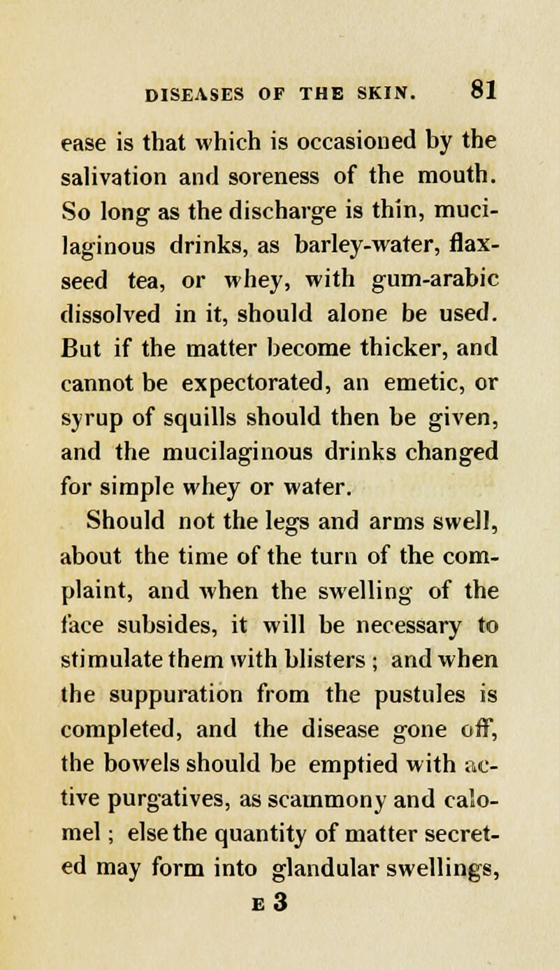 ease is that which is occasioned by the salivation and soreness of the mouth. So long as the discharge is thin, muci- laginous drinks, as barley-water, flax- seed tea, or whey, with gum-arabic dissolved in it, should alone be used. But if the matter become thicker, and cannot be expectorated, an emetic, or syrup of squills should then be given, and the mucilaginous drinks changed for simple whey or water. Should not the legs and arms swell, about the time of the turn of the com- plaint, and when the swelling of the face subsides, it will be necessary to stimulate them with blisters ; and when the suppuration from the pustules is completed, and the disease gone off, the bowels should be emptied with ac- tive purgatives, as scammony and calo- mel ; else the quantity of matter secret- ed may form into glandular swellings, e3