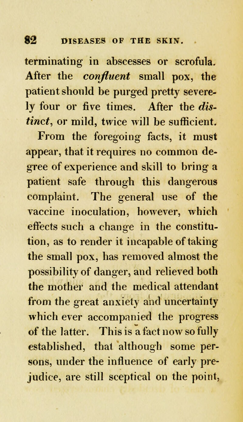 terminating in abscesses or scrofula. After the confluent small pox, the patient should be purged pretty severe- ly four or five times. After the dis- tinct, or mild, twice will be sufficient. From the foregoing facts, it must appear, that it requires no common de- gree of experience and skill to bring a patient safe through this dangerous complaint. The general use of the vaccine inoculation, however, which effects such a change in the constitu- tion, as to render it incapable of taking the small pox, has removed almost the possibility of danger, and relieved both the mother and the medical attendant from the great anxiety and uncertainty which ever accompanied the progress of the latter. This is a fact now so fully established, that although some per- sons, under the influence of early pre- judice, are still sceptical on the point,