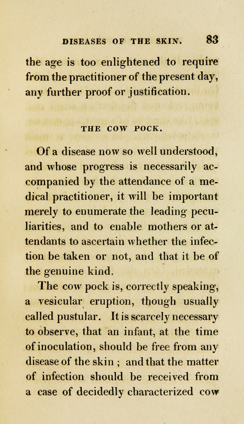 the age is too enlightened to require from the practitioner of the present day, any further proof or justification. THE COW POCK. Of a disease now so well understood, and whose progress is necessarily ac- companied by the attendance of a me- dical practitioner, it will be important merely to enumerate the leading pecu- liarities, and to enable mothers or at- tendants to ascertain whether the infec- tion be taken or not, and that it be of the genuine kind. The cow pock is, correctly speaking, a vesicular eruption, though usually called pustular. It is scarcely necessary to observe, that an infant, at the time of inoculation, should be free from any disease of the skin ; and that the matter of infection should be received from a case of decidedly characterized cow