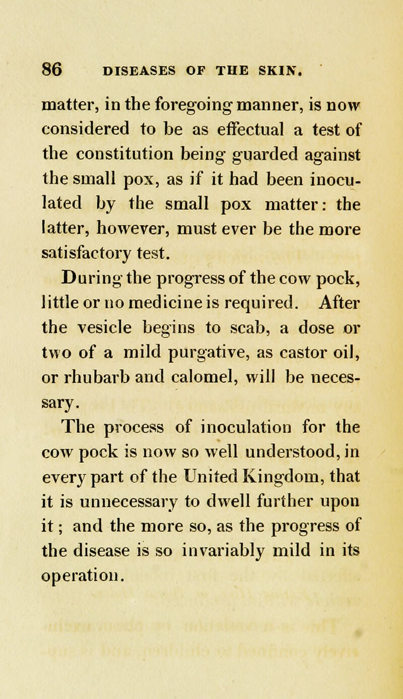 matter, in the foregoing-manner, is now considered to be as effectual a test of the constitution being guarded against the small pox, as if it had been inocu- lated by the small pox matter: the latter, however, must ever be the more satisfactory test. During the progress of the cow pock, little or no medicine is required. After the vesicle begins to scab, a dose or two of a mild purgative, as castor oil, or rhubarb and calomel, will be neces- sary. The process of inoculation for the cow pock is now so well understood, in every part of the United Kingdom, that it is unnecessary to dwell further upon it; and the more so, as the progress of the disease is so invariably mild in its operation.