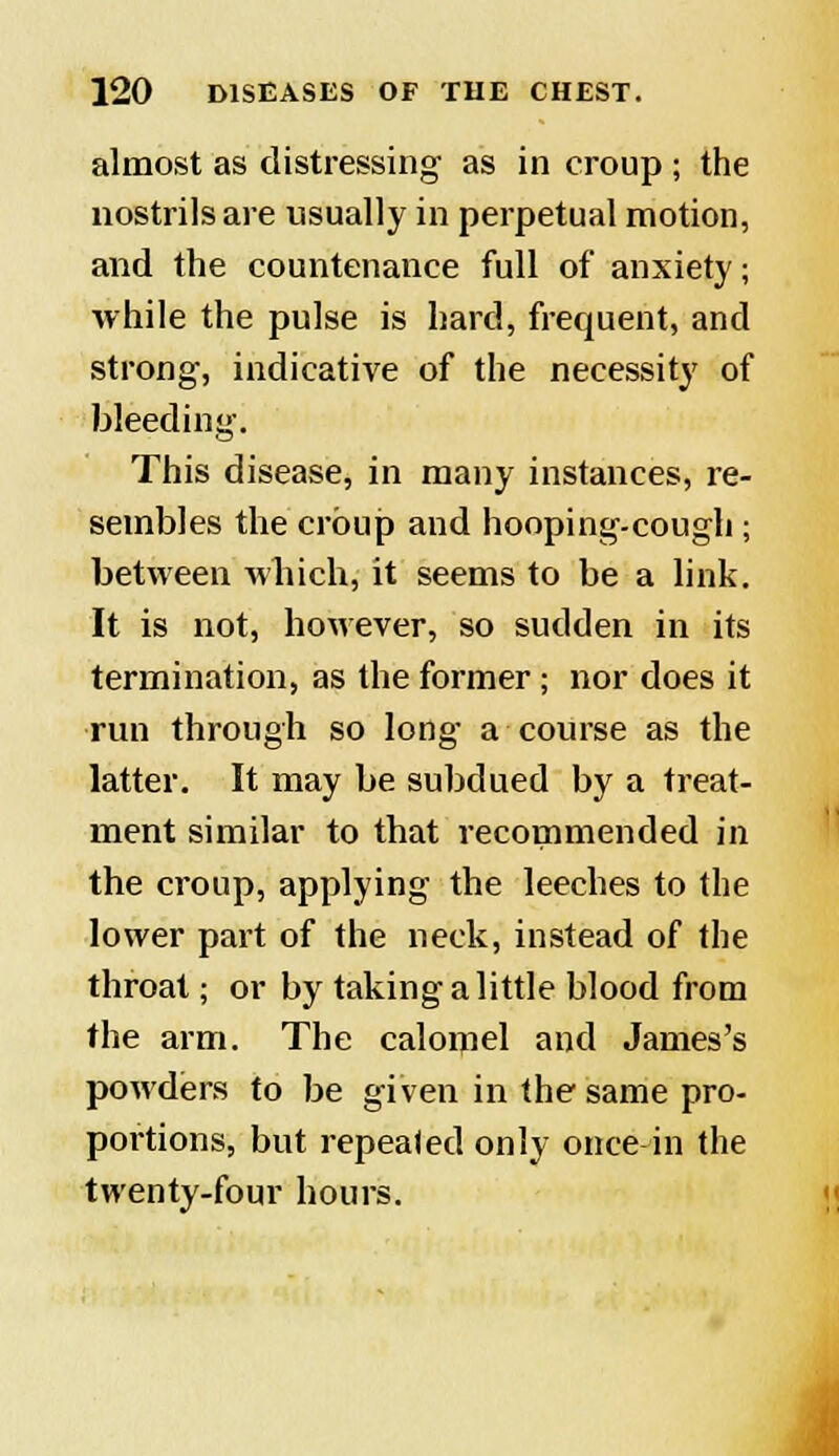 almost as distressing as in croup ; the nostrils are usually in perpetual motion, and the countenance full of anxiety; while the pulse is hard, frequent, and strong, indicative of the necessity of bleeding. This disease, in many instances, re- sembles the croup and hooping-cough ; between which, it seems to be a link. It is not, however, so sudden in its termination, as the former ; nor does it run through so long a course as the latter. It may be subdued by a treat- ment similar to that recommended in the croup, applying the leeches to the lower part of the neck, instead of the throat; or by taking a little blood from the arm. The calomel and James's powders to be given in the same pro- portions, but repeated only once in the twenty-four hours.