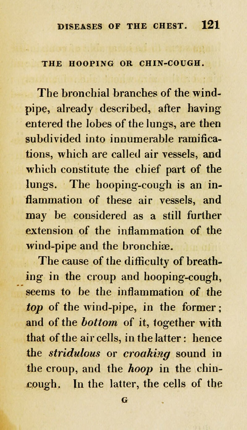 THE HOOPING OR CHIN-COUGH. The bronchial branches of the wind- pipe, already described, after having entered the lobes of the lungs, are then subdivided into innumerable ramifica- tions, which are called air vessels, and which constitute the chief part of the lungs. The hooping-cough is an in- flammation of these air vessels, and may be considered as a still further extension of the inflammation of the wind-pipe and the bronchiae. The cause of the difficulty of breath- ing in the croup and hooping-cough, seems to be the inflammation of the top of the wind-pipe, in the former ; and of the bottom of it, together with that of the air cells, inthe latter: hence the stridulous or croaking sound in the croup, and the hoop in the chin- eough. In the latter, the cells of the G
