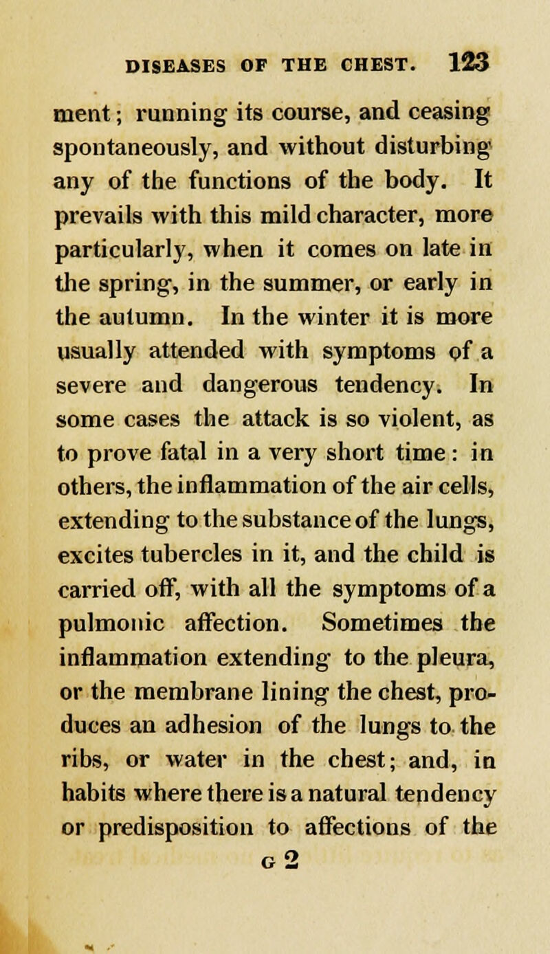 ment; running its course, and ceasing spontaneously, and without disturbing any of the functions of the body. It prevails with this mild character, more particularly, when it comes on late in the spring, in the summer, or early in the autumn. In the winter it is more usually attended with symptoms of a severe and dangerous tendency. In some cases the attack is so violent, as to prove fatal in a very short time: in others, the inflammation of the air cells, extending to the substance of the lungs, excites tubercles in it, and the child is carried off, with all the symptoms of a pulmonic affection. Sometimes the inflammation extending to the pleura, or the membrane lining the chest, pro- duces an adhesion of the lungs to the ribs, or water in the chest; and, in habits where there is a natural tendency or predisposition to affections of the g2