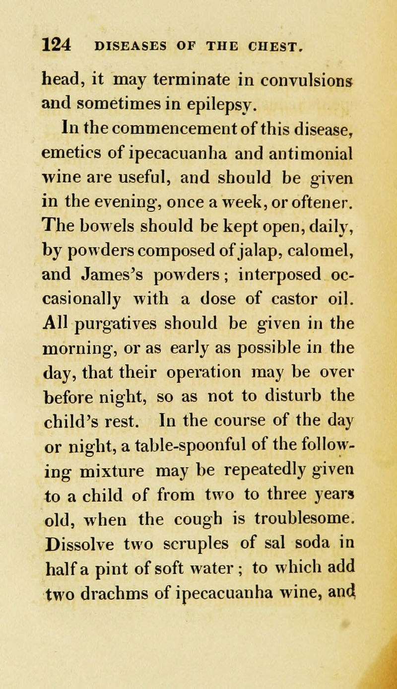 head, it may terminate in convulsions and sometimes in epilepsy. In the commencement of this disease, emetics of ipecacuanha and antimonial wine are useful, and should be given in the evening, once a week, or oftener. The bowels should be kept open, daily, by powders composed of jalap, calomel, and James's powders; interposed oc- casionally with a dose of castor oil. All purgatives should be given in the morning, or as early as possible in the day, that their operation may be over before night, so as not to disturb the child's rest. In the course of the day or night, a table-spoonful of the follow- ing mixture may be repeatedly given to a child of from two to three years old, when the cough is troublesome. Dissolve two scruples of sal soda in half a pint of soft water ; to which add two drachms of ipecacuanha wine, and