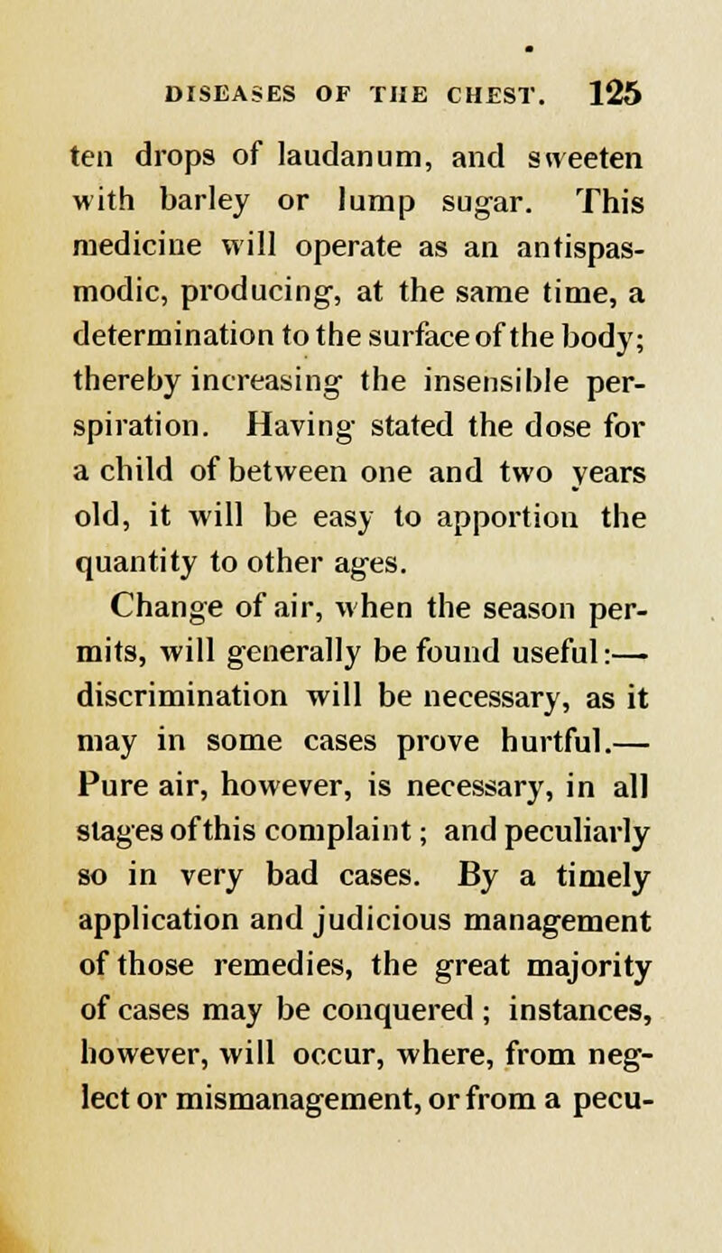 ten drops of laudanum, and sweeten with barley or lump sugar. This medicine will operate as an antispas- modic, producing, at the same time, a determination to the surface of the body; thereby increasing the insensible per- spiration. Having stated the dose for a child of between one and two years old, it will be easy to apportion the quantity to other ages. Change of air, when the season per- mits, will generally be found useful:—. discrimination will be necessary, as it may in some cases prove hurtful.— Pure air, however, is necessary, in all stages of this complaint; and peculiarly so in very bad cases. By a timely application and judicious management of those remedies, the great majority of cases may be conquered ; instances, however, will occur, where, from neg- lect or mismanagement, or from a pecu-
