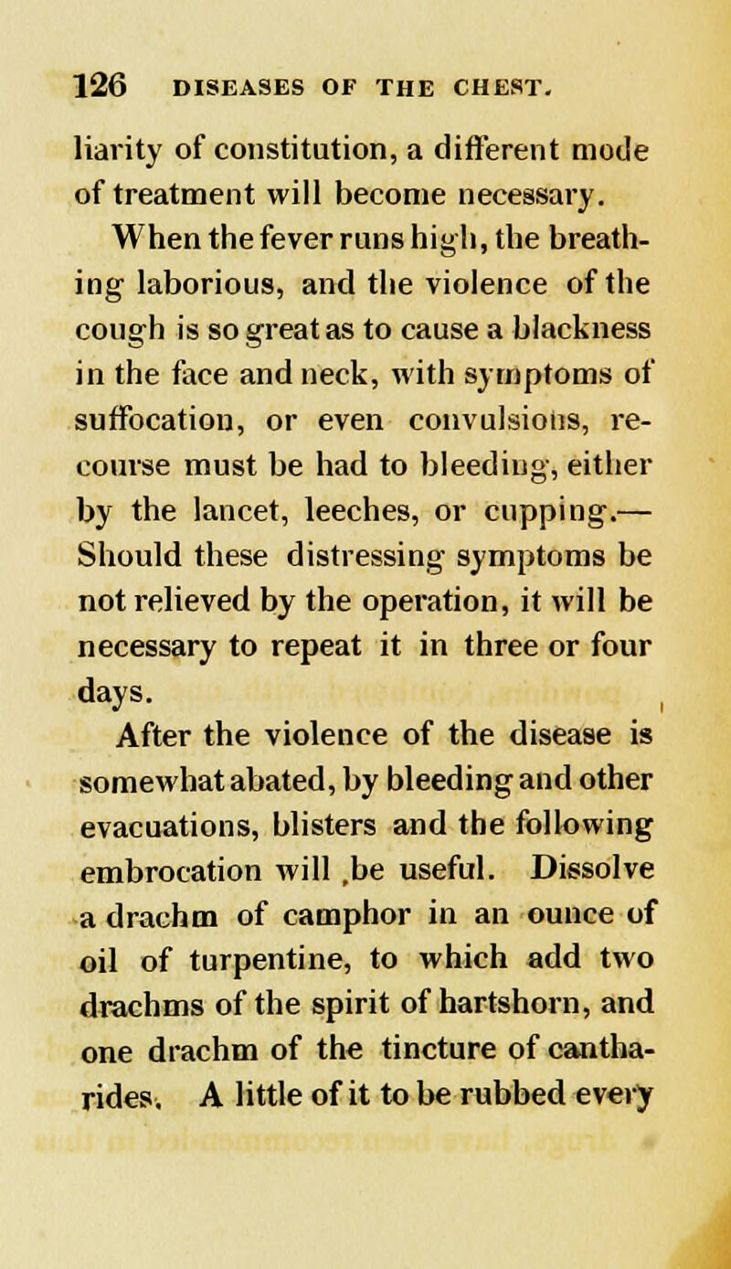 liarity of constitution, a different mode of treatment will become necessary. When the fever runs high, the breath- ing laborious, and the violence of the cough is so great as to cause a blackness in the face and neck, with symptoms of suffocation, or even convulsions, re- course must be had to bleeding, either by the lancet, leeches, or cupping.— Should these distressing symptoms be not relieved by the operation, it will be necessary to repeat it in three or four days. After the violence of the disease is somewhat abated, by bleeding and other evacuations, blisters and the following embrocation will ,be useful. Dissolve a drachm of camphor in an ounce of oil of turpentine, to which add two drachms of the spirit of hartshorn, and one drachm of the tincture of cantha- rides. A little of it to be rubbed every