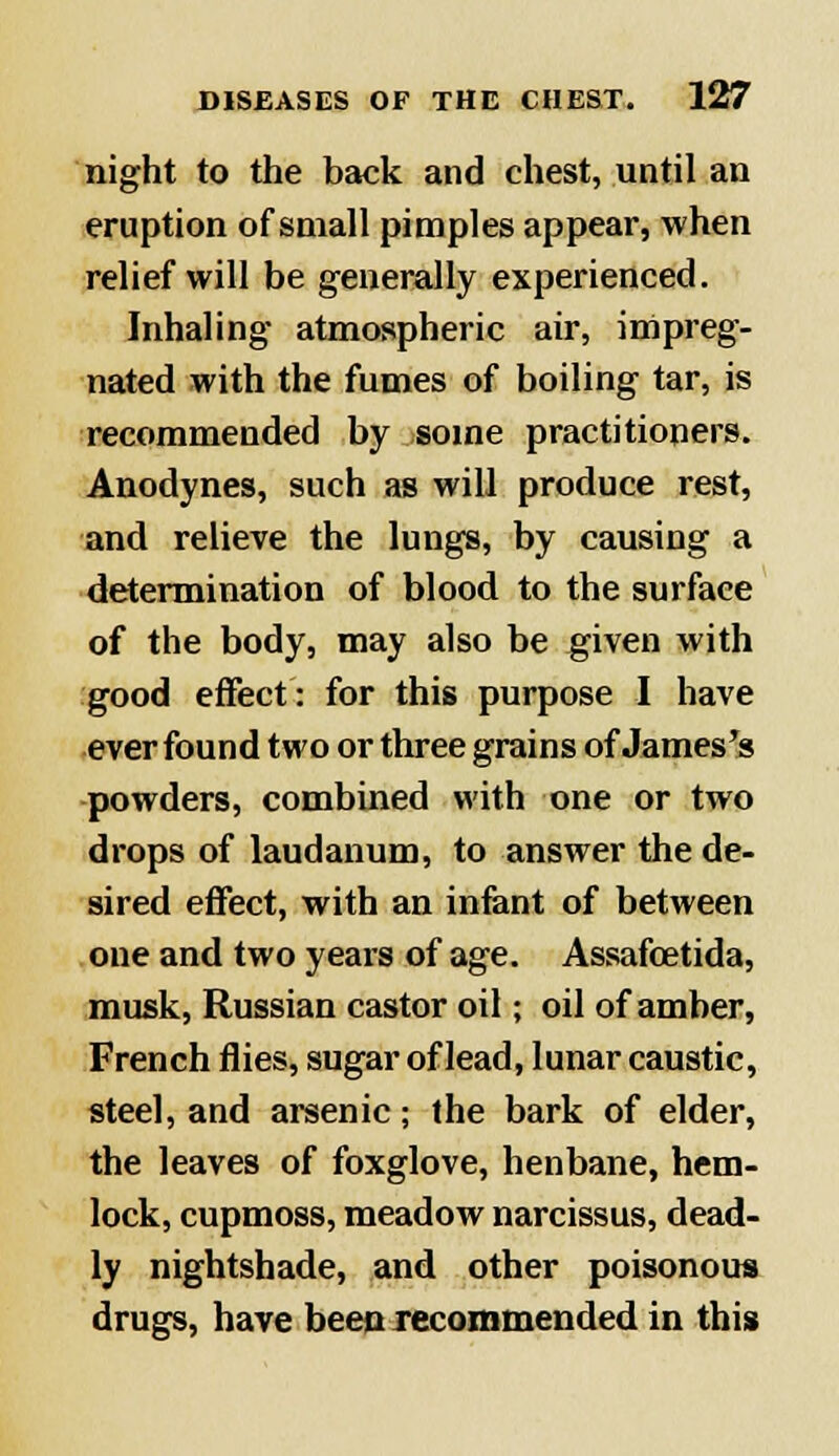 night to the back and chest, until an eruption of small pimples appear, when relief will be generally experienced. Inhaling atmospheric air, impreg- nated with the fumes of boiling tar, is recommended by some practitioners. Anodynes, such as will produce rest, and relieve the lungs, by causing a determination of blood to the surface of the body, may also be given with good effect: for this purpose I have ever found two or three grains of James's powders, combined with one or two drops of laudanum, to answer the de- sired effect, with an infant of between one and two years of age. Assafcetida, musk, Russian castor oil; oil of amber, French flies, sugar of lead, lunar caustic, steel, and arsenic; the bark of elder, the leaves of foxglove, henbane, hem- lock, cupmoss, meadow narcissus, dead- ly nightshade, and other poisonous drugs, have been recommended in this