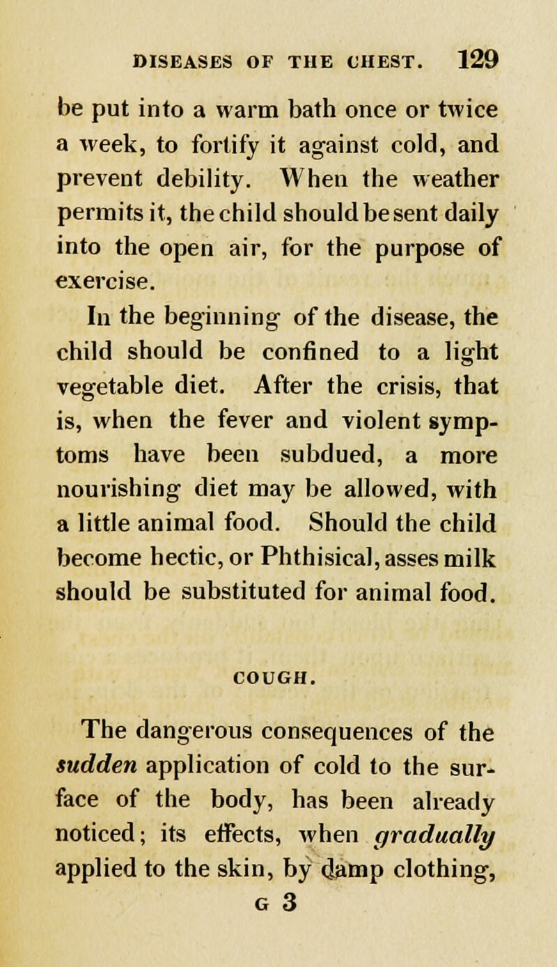 be put into a warm bath once or twice a week, to fortify it against cold, and prevent debility. When the weather permits it, the child should be sent daily into the open air, for the purpose of exercise. In the beginning of the disease, the child should be confined to a light vegetable diet. After the crisis, that is, when the fever and violent symp- toms have been subdued, a more nourishing diet may be allowed, with a little animal food. Should the child become hectic, or Phthisical, asses milk should be substituted for animal food. COUGH. The dangerous consequences of the sudden application of cold to the sur- face of the body, has been already noticed; its effects, when gradually applied to the skin, by damp clothing, g 3