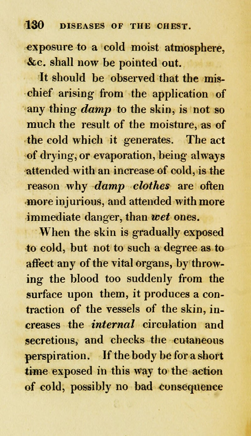 exposure to a cold moist atmosphere, &c. shall now be pointed out. It should be observed that the mis- chief arising from the application of any thing damp to the skin, is not so much the result of the moisture, as of the cold which it generates. The act of drying, or evaporation, being always attended with an increase of cold, is the reason why damp clothes are often •more injurious, and attended with more immediate danger, than wet ones. When the skin is gradually exposed to cold, but not to such a degree as to affect any of the vital organs, by throw- ing the blood too suddenly from the surface upon them, it produces a con- traction of the vessels of the skin, in- creases the internal circulation and secretions, and checks the cutaneous perspiration. If the body be for a short time exposed in this way to the action of cold, possibly no bad consequence