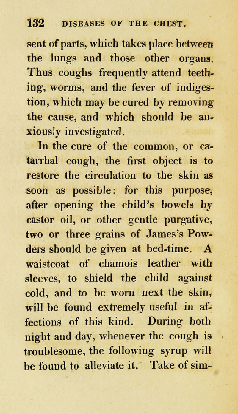 sent of parts, which takes place between the lungs and those other organs. Thus coughs frequently attend teeth- ing, worms, and the fever of indiges- tion, which may be cured by removing the cause, and which should be an- xiously investigated. In the cure of the common, or ca- tarrhal cough, the first object is to restore the circulation to the skin as soon as possible: for this purpose, after opening the child's bowels by castor oil, or other gentle purgative, two or three grains of James's Pow- ders should be given at bed-time. A waistcoat of chamois leather with sleeves, to shield the child against cold, and to be worn next the skin, will be found extremely useful in af- fections of this kind. During both night and day, whenever the cough is troublesome, the following syrup will be found to alleviate it. Take of sim-