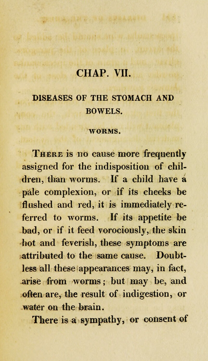 CHAP. VII. DISEASES OF THE STOMACH AND BOWELS. WORMS. There is no cause more frequently assigned for the indisposition of chil- dren, than worms. If a child have a pale complexion, or if its cheeks be flushed and red, it is immediately re- ferred to worms. If its appetite be bad, or if it feed vorociously, the skin hot and feverish, these symptoms are attributed to the same cause. Doubt- less all these appearances may, in fact, arise from worms; but may be, and often are, the result of indigestion, or water on the brain. There is a sympathy, or consent of