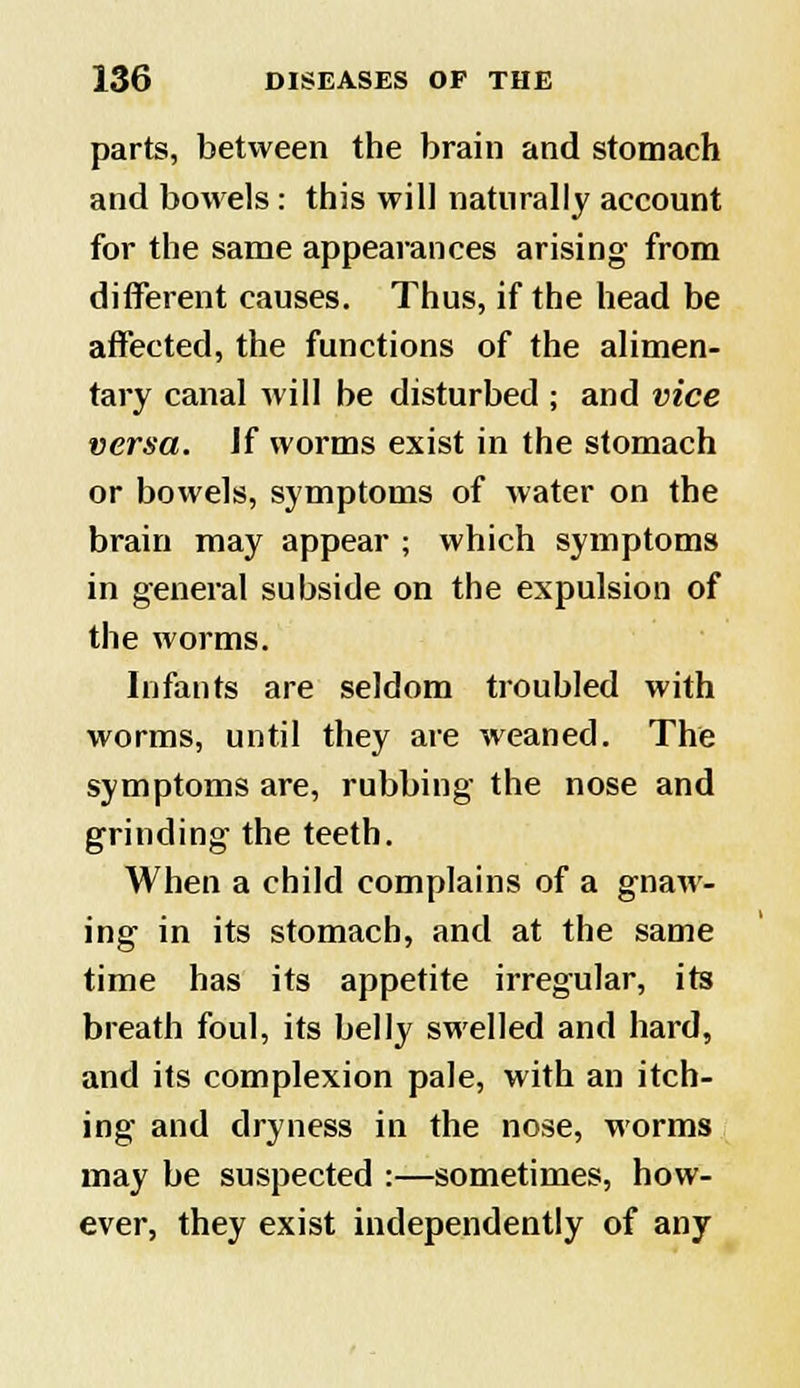 parts, between the brain and stomach and bowels: this will naturally account for the same appearances arising from different causes. Thus, if the head be affected, the functions of the alimen- tary canal will be disturbed ; and vice versa. Jf worms exist in the stomach or bowels, symptoms of water on the brain may appear ; which symptoms in general subside on the expulsion of the worms. Infants are seldom troubled with worms, until they are weaned. The symptoms are, rubbing the nose and grinding the teeth. When a child complains of a gnaw- ing in its stomach, and at the same time has its appetite irregular, its breath foul, its belly swelled and hard, and its complexion pale, with an itch- ing and dryness in the nose, worms may be suspected :—sometimes, how- ever, they exist independently of any