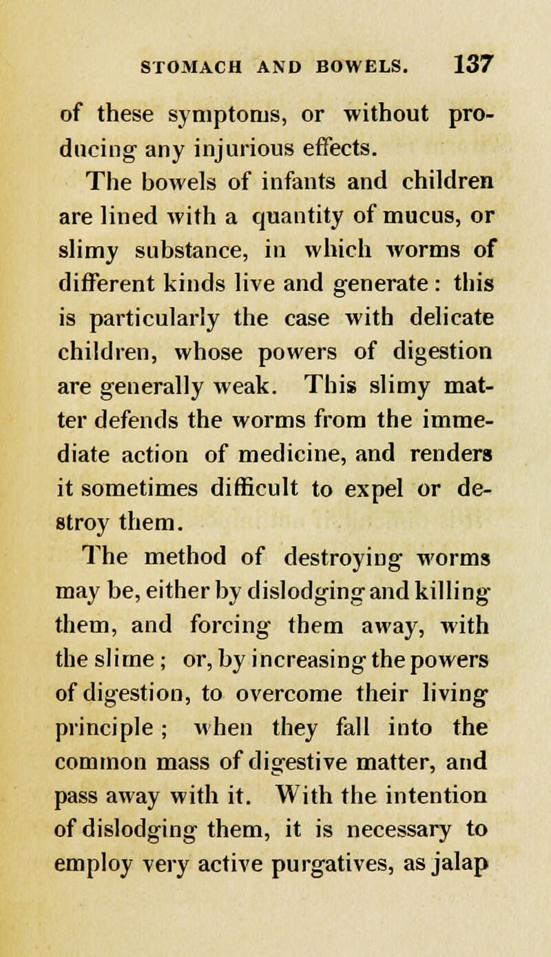of these symptoms, or without pro- ducing any injurious effects. The bowels of infants and children are lined with a quantity of mucus, or slimy substance, in which worms of different kinds live and generate : this is particularly the case with delicate children, whose powers of digestion are generally weak. This slimy mat- ter defends the worms from the imme- diate action of medicine, and renders it sometimes difficult to expel or de- stroy them. The method of destroying worms may be, either by dislodging and killing them, and forcing them away, with the slime; or, by increasing the powers of digestion, to overcome their living principle; when they fall into the common mass of digestive matter, and pass away with it. With the intention of dislodging them, it is necessary to employ very active purgatives, as jalap