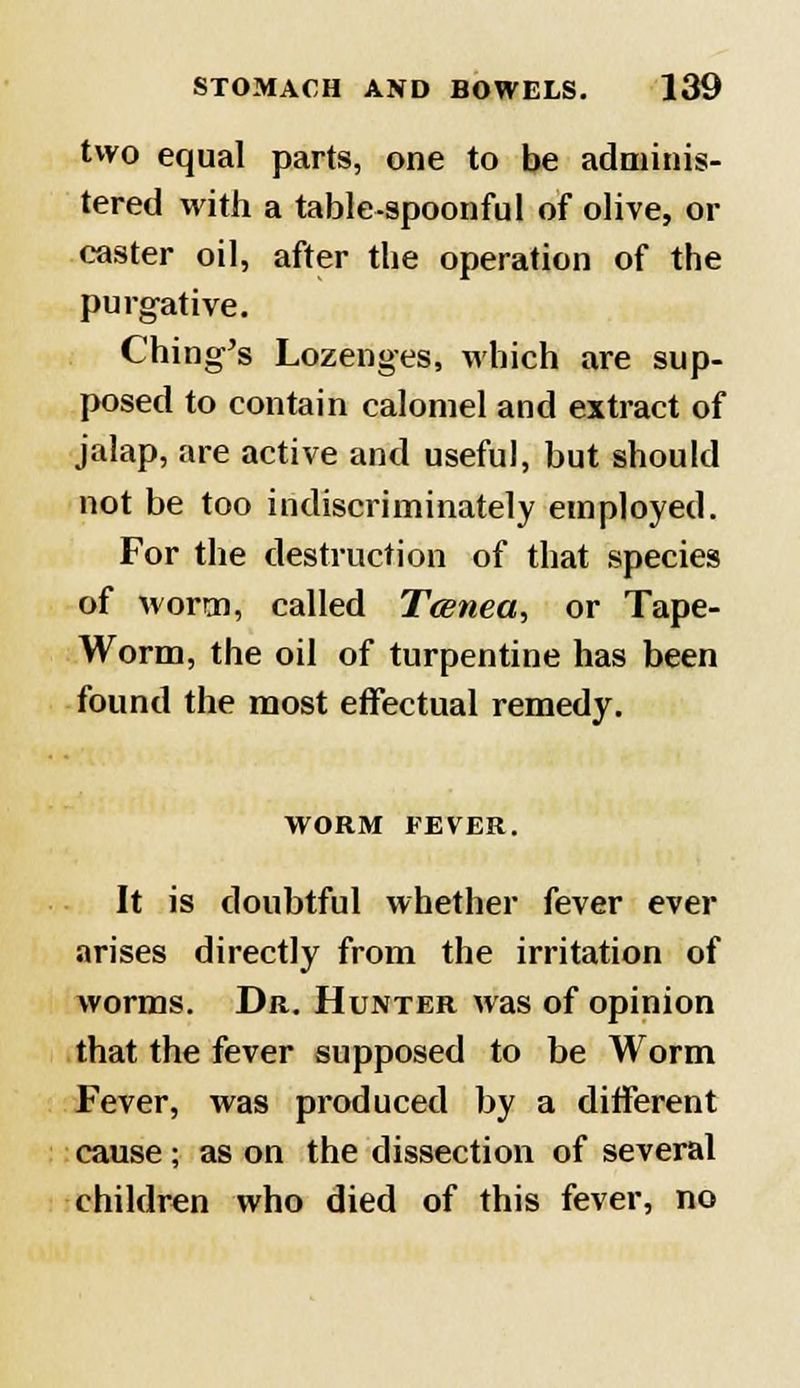 two equal parts, one to be adminis- tered with a table-spoonful of olive, ol- easter oil, after the operation of the purgative. Ching's Lozenges, which are sup- posed to contain calomel and extract of jalap, are active and useful, but should not be too indiscriminately employed. For the destruction of that species of worm, called Tcenea, or Tape- Worm, the oil of turpentine has been found the most effectual remedy. WORM FEVER. It is doubtful whether fever ever arises directly from the irritation of worms. Dr. Hunter was of opinion that the fever supposed to be Worm Fever, was produced by a different cause; as on the dissection of several children who died of this fever, no