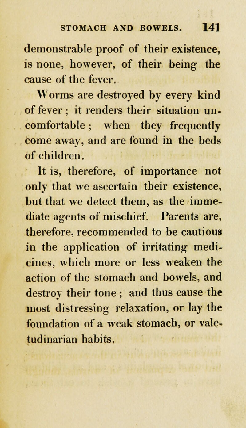 demonstrable proof of their existence, is none, however, of their being the cause of the fever. Worms are destroyed by every kind of fever ; it renders their situation un- comfortable ; when they frequently come away, and are found in the beds of children. It is, therefore, of importance not only that we ascertain their existence, but that we detect them, as the imme- diate agents of mischief. Parents are, therefore, recommended to be cautious in the application of irritating medi- cines, which more or less weaken the action of the stomach and bowels, and destroy their tone ; and thus cause the most distressing relaxation, or lay the foundation of a weak stomach, or vale- tudinarian habits.