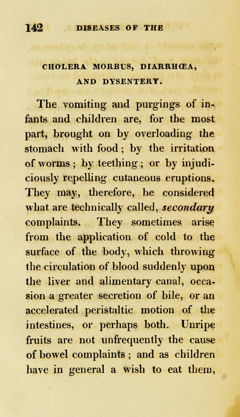 CHOLERA MORBUS, DIARRHOEA, AND DYSENTERY. The vomiting and purgings of in- fants and children are, for the most part, brought on by overloading the stomach with food ; by the irritation of worms; by teething; or by injudi- ciously repelling cutaneous eruptions. They may, therefore, be considered what are technically called, secondary complaints. They sometimes arise from the application of cold to the surface of the body, which throwing the circulation of blood suddenly upon the liver and alimentary canal, occa- sion a greater secretion of bile, or an accelerated peristaltic motion of the intestines, or perhaps both. Unripe fruits are not unfrequently the cause of bowel complaints; and as children have in general a wish to eat them,