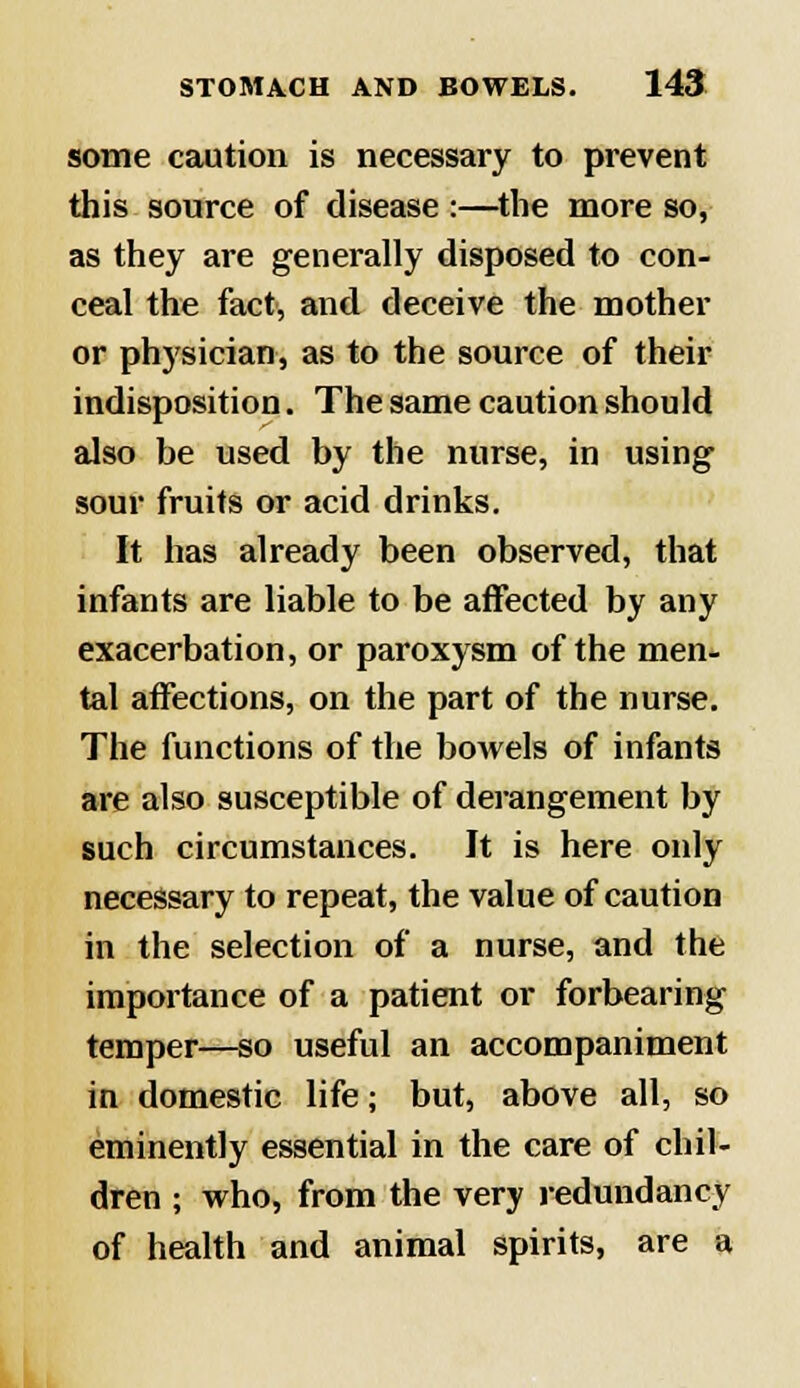 some caution is necessary to prevent this source of disease :—the more so, as they are generally disposed to con- ceal the fact, and deceive the mother or physician, as to the source of their indisposition. The same caution should also be used by the nurse, in using sour fruits or acid drinks. It has already been observed, that infants are liable to be affected by any exacerbation, or paroxysm of the men- tal affections, on the part of the nurse. The functions of the bowels of infants are also susceptible of derangement by such circumstances. It is here only necessary to repeat, the value of caution in the selection of a nurse, and the importance of a patient or forbearing temper—so useful an accompaniment in domestic life; but, above all, so eminently essential in the care of chil- dren ; who, from the very redundancy of health and animal spirits, are a