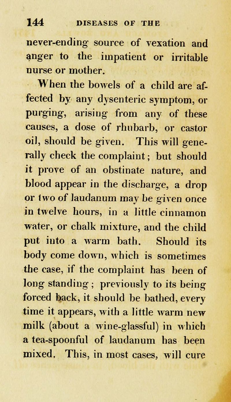 never-ending source of vexation and anger to the impatient or irritable nurse or mother. When the bowels of a child are af- fected by any dysenteric symptom, or purging, arising from any of these causes, a dose of rhubarb, or castor oil, should be given. This will gene- rally check the complaint; but should it prove of an obstinate nature, and blood appear in the discharge, a drop or Iwo of laudanum may be given once in twelve hours, in a little cinnamon water, or chalk mixture, and the child put into a warm bath. Should its body come down, which is sometimes the case, if the complaint has been of long standing ; previously to its being forced back, it should be bathed, every time it appears, with a little warm new milk (about a wine-glassful) in which a tea-spoonful of laudanum has been mixed. This, in most cases, will cure