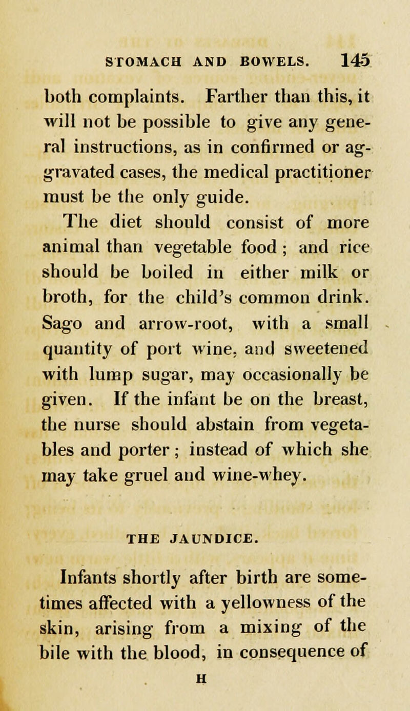 both complaints. Farther than this, it will not be possible to give any gene- ral instructions, as in confirmed or ag- gravated cases, the medical practitioner must be the only guide. The diet should consist of more animal than vegetable food ; and rice should be boiled in either milk or broth, for the child's common drink. Sago and arrow-root, with a small quantity of port wine, and sweetened with lump sugar, may occasionally be given. If the infant be on the breast, the nurse should abstain from vegeta- bles and porter; instead of which she may take gruel and wine-whey. THE JAUNDICE. Infants shortly after birth are some- times affected with a yellowness of the skin, arising from a mixing of the bile with the blood, in consequence of H