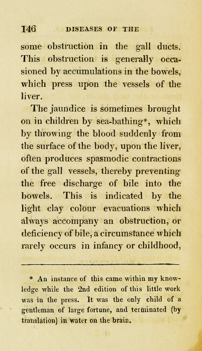 some obstruction in the gall ducts. This obstruction is generally occa- sioned by accumulations in the bowels, which press upon the vessels of the liver. The jaundice is sometimes brought on in children by sea-bathing*, which by throwing the blood suddenly from the surface of the body, upon the liver, often produces spasmodic contractions of the gall vessels, thereby preventing the free discharge of bile into the bowels. This is indicated by the light clay colour evacuations which always accompany an obstruction, or deficiency of bile, a circumstance which rarely occurs in infancjr or childhood, * An instance of this came within my know- ledge while the 2nd edition of this little work was in the press. It was the only child of a gentleman of large fortune, and terminated (by translation) in water on the brain.
