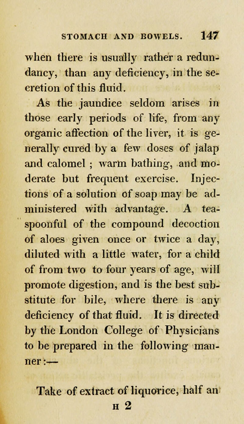 when there is usually rather a redun- dancy, than any deficiency, in the se- cretion of this fluid. As the jaundice seldom arises in those early periods of life, from any organic affection of the liver, it is ge- nerally cured by a few doses of jalap and calomel ; warm bathing, and mo- derate but frequent exercise. Injec- tions of a solution of soap may be ad- ministered with advantage. A tea- spoonful of the compound decoction of aloes given once or twice a day, diluted with a little water, for a child of from two to four years of age, will promote digestion, and is the best sub- stitute for bile, where there is any deficiency of that fluid. It is directed by the London College of Physicians to be prepared in the following man- ner:— Take of extract of liquorice, half an h 2