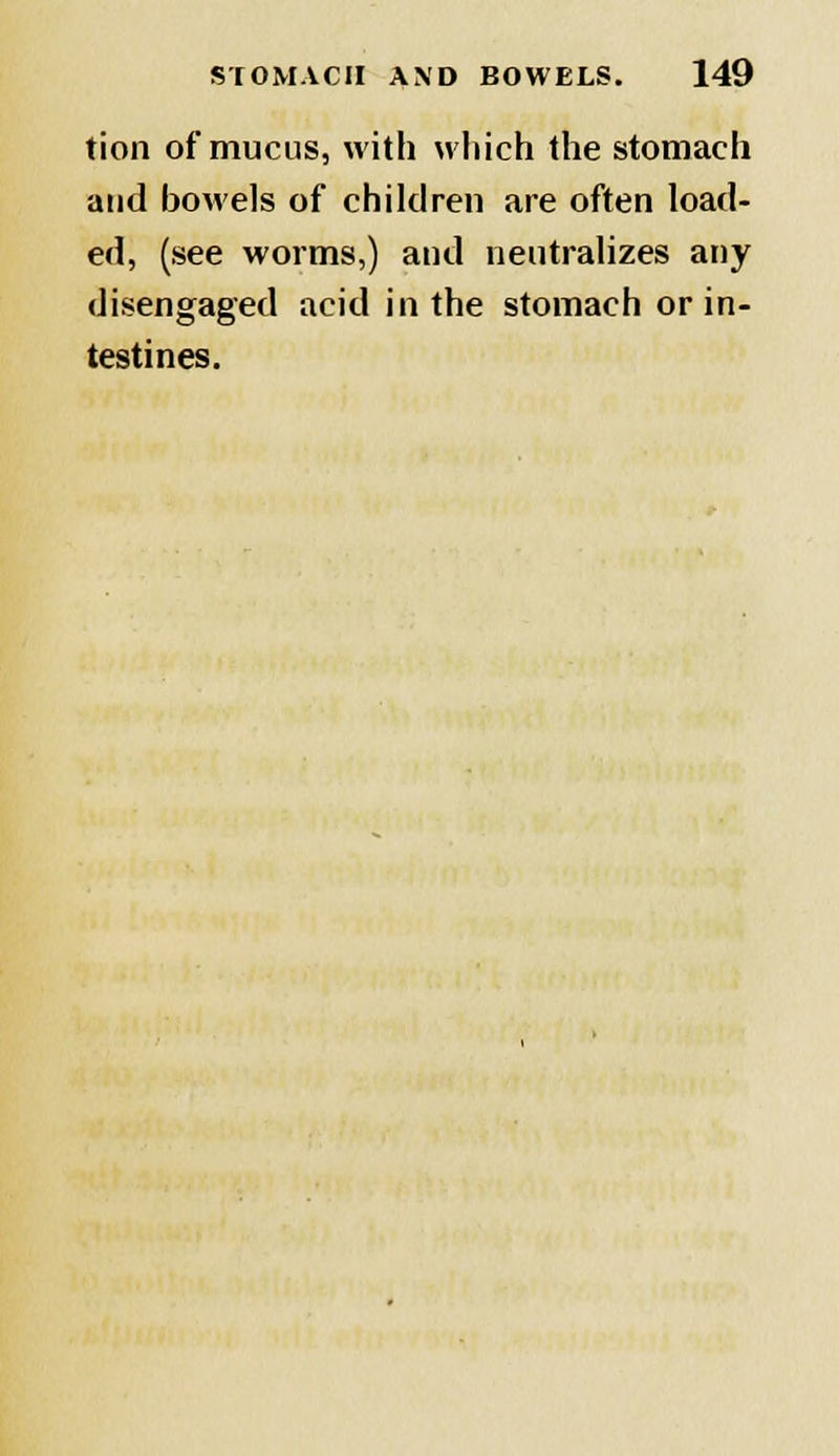 tion of mucus, with which the stomach and bowels of children are often load- ed, (see worms,) and neutralizes any disengaged acid in the stomach or in- testines.