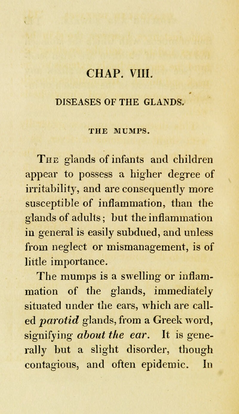 CHAP. VIII. DISEASES OF THE GLANDS. THE MUMPS. The glands of infants and children appear to possess a higher degree of irritability, and are consequently more susceptible of inflammation, than the glands of adults; but the inflammation in general is easily subdued, and unless from neglect or mismanagement, is of little importance. The mumps is a swelling or inflam- mation of the glands, immediately situated under the ears, which are call- ed parotid glands, from a Greek word, signifying about the ear. It is gene- rally but a slight disorder, though contagious, and often epidemic. In