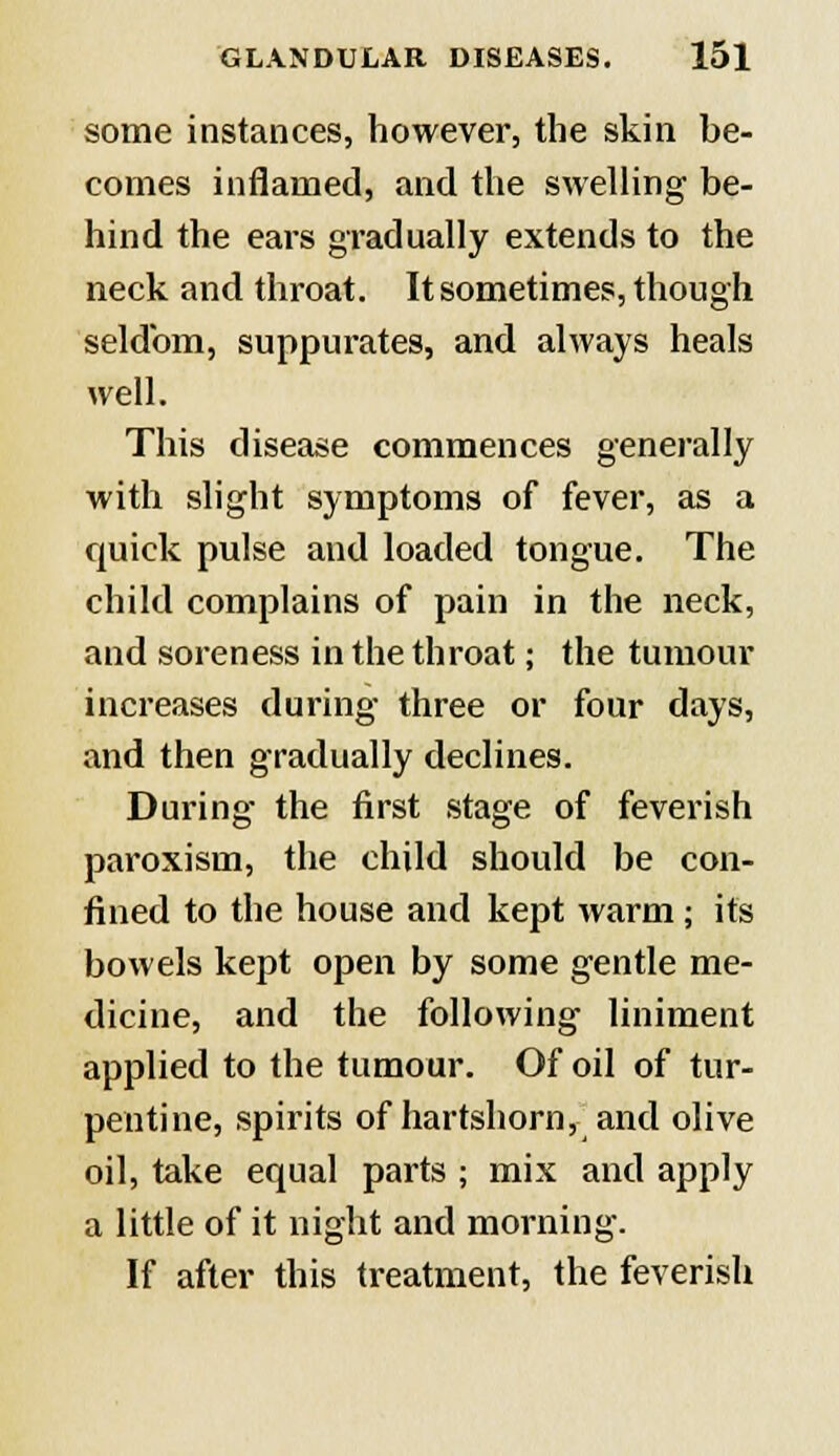 some instances, however, the skin be- comes inflamed, and the swelling be- hind the ears gradually extends to the neck and throat. It sometimes, though seldom, suppurates, and always heals well. This disease commences generally with slight symptoms of fever, as a quick pulse and loaded tongue. The child complains of pain in the neck, and soreness in the throat; the tumour increases during three or four days, and then gradually declines. During the first stage of feverish paroxism, the child should be con- fined to the house and kept warm; its bowels kept open by some gentle me- dicine, and the following liniment applied to the tumour. Of oil of tur- pentine, spirits of hartshorn, and olive oil, take equal parts ; mix and apply a little of it night and morning. If after this treatment, the feverish