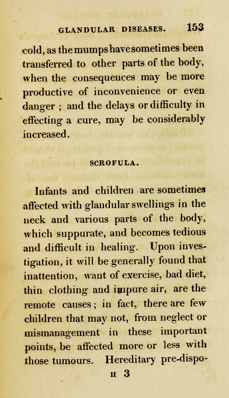 cold, as the mumps have sometimes been transferred to other parts of the body, when the consequences may be more productive of inconvenience or even danger ; and the delays or difficulty in effecting a cure, may be considerably increased. SCROFULA. Infants and children are sometimes affected with glandular swellings in the neck and various parts of the body, which suppurate, and becomes tedious and difficult in healing. Upon inves- tigation, it will be generally found that inattention, want of exercise, bad diet, thin clothing and impure air, are the remote causes; in fact, there are few children that may not, from neglect or mismanagement in these important points, be affected more or less with those tumours. Hereditary pre-dispo- h 3