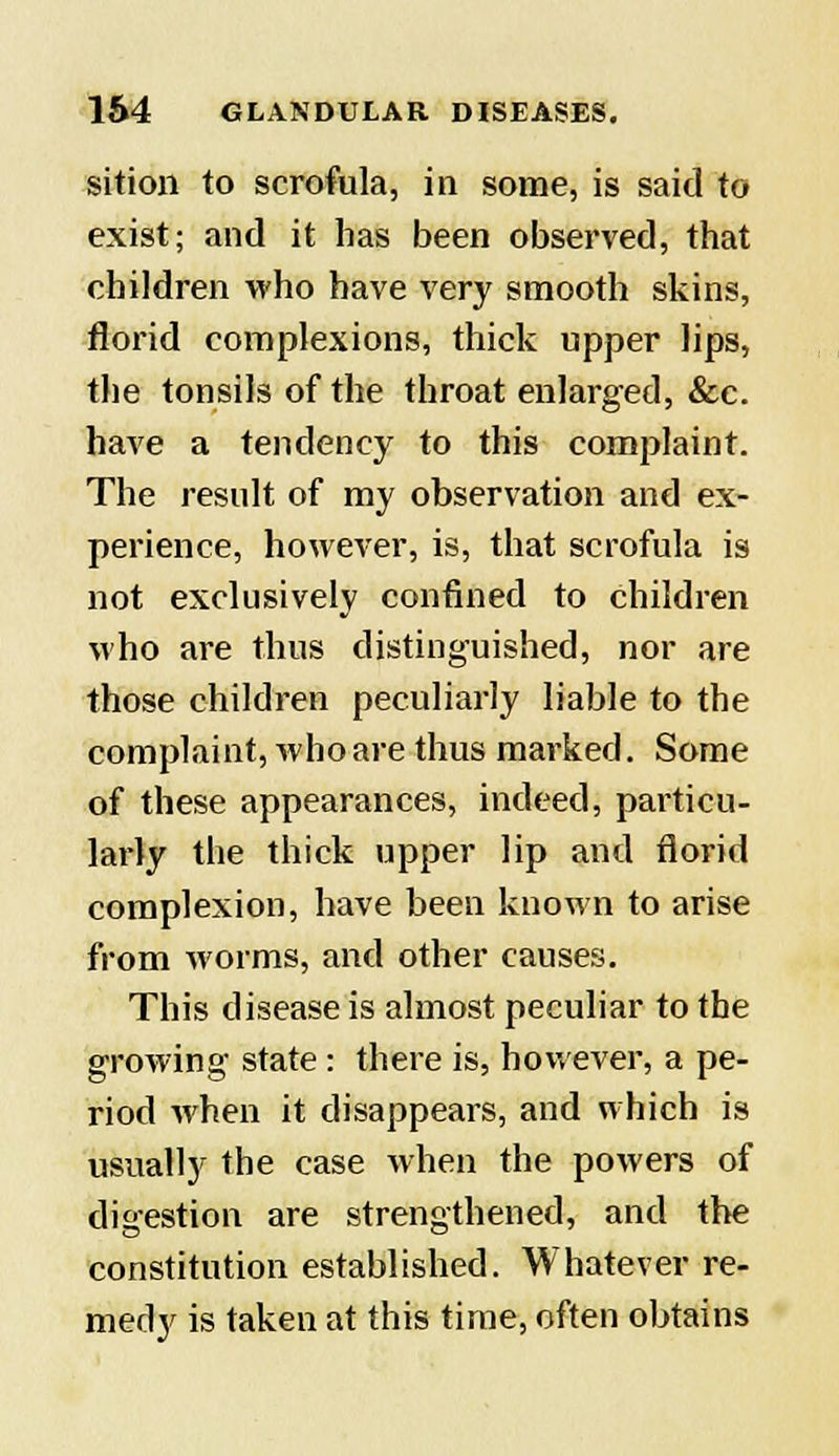 sition to scrofula, in some, is said to exist; and it has been observed, that children who have very smooth skins, florid complexions, thick upper lips, the tonsils of the throat enlarged, &c. have a tendency to this complaint. The result of my observation and ex- perience, however, is, that scrofula is not exclusively confined to children who are thus distinguished, nor are those children peculiarly liable to the complaint, who are thus marked. Some of these appearances, indeed, particu- larly the thick upper lip and florid complexion, have been known to arise from worms, and other causes. This disease is almost peculiar to the growing state : there is, however, a pe- riod when it disappears, and which is usually the case when the powers of digestion are strengthened, and the constitution established. Whatever re- medy is taken at this time, often obtains